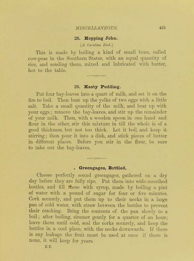 28. Hopping John. (A Carolina Dis/i.) This is made by boiling a kind of small bean, called cow-peas in the Southern States, with an equal quantity of rice, and sending them, mixed and lubricated with butter, hot to the table. ^//'v+3N\~ * 29. Hasty Pudding. Put four bay-leaves into a quart of milk, and set it on the fire to boil. Then beat up the yolks of two eggs with a little salt. Take a small quantity of the milk, and beat up with your eggs; remove the bay-leaves, and stir up the remainder of your milk. Then, with a wooden spoon in one hand and flour in the other, stir this mixture in till the whole is of a good thickness, but not too thick. Let it boil, and keep it stirring; then pour it into a dish, and stick pieces of butter in different places. Before you stir in the flour, be sure to take out the bay-leaves. ■ //3+5Nv——* . Greengages, Bottled. Choose perfectly sound greengages, gathered on a dry day before they are fully ripe. Put them into wide-mouthed bottles, and fill these with syrup, made by boiling a pint of water with a pound of sugar for four or five minutes. Cork securely, and put them up to their necks in a large pan of cold water, with straw between the bottles to prevent their cracking. Bring the contents of the pan slowly to a boil; after boiling, simmer gently for a quarter of an hour; leave them until cold, seal the corks securely, and keep the bottles in a cool place, with the necks downwards. If there is any leakage the fruit must be used at once if there is none, it will keep for years.