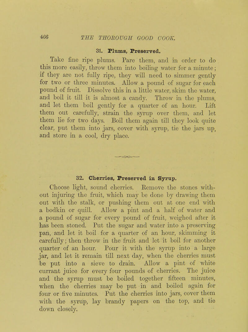 31. Plums, Preserved. Take fine ripe plums. Pare them, and in order to do this more easily, throw them into boiling water for a minute; if they are not fully ripe, they will need to simmer gently for two or three minutes. Allow a pound of sugar for each pound of fruit. Dissolve this in a little water, skim the water, and boil it till it is almost a candy. Throw in the plums, and let them boil gently for a quarter of an hour. Lift them out carefully, strain the syrup over them, and let them lie for two days. Boil them again till they look quite clear, put them into jars, cover with syrup, tie the jars up, and store in a cool, dry place. —//D+G\v~—- 32. Cherries, Preserved in Syrup. Choose light, sound cherries. Remove the stones with- out injuring the fruit, which may be done by drawing them out with the stalk, or pushing them out at one end with a bodkin or quill. Allow a pint and a half of water and a pound of sugar for every pound of fruit, weighed after it has been stoned. Put the sugar and water into a preserving pan, and let it boil for a quarter of an hour, skimming it carefully; then throw in the fruit and let it boil for another quarter of an hour. Pour it with the syrup into a large jar, and let it remain till next day, when the cherries must be put into a sieve to drain. Allow a pint of white currant juice for every four pounds of cherries. The juice and the syrup must be boiled together fifteen minutes, when the cherries may be put in and boiled again for four or five minutes. Put the cherries into jars, cover them with the syrup, lay brandy papers on the top, and tie down closely.
