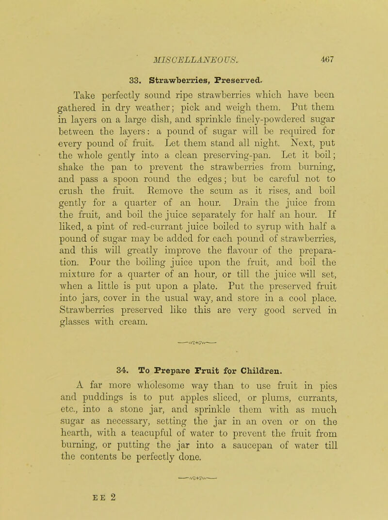 33. Strawberries, Preserved. Take perfectly sound ripe strawberries which have been gathered in dry weather; pick and weigh them. Put them in layers on a large dish, and sprinkle finely-powdered sugar between the layers: a pound of sugar will be required for every pound of fruit. Let them stand all night. Next, put the whole gently into a clean preserving-pan. Let it boil; shake the pan to prevent the strawberries from burning, and pass a spoon round the edges; but be careful not to crush the fruit. Remove the scum as it rises, and boil gently for a quarter of an hour. Drain the juice from the fruit, and boil the juice separately for half an hour. If liked, a pint of red-currant juice boiled to syrup with half a pound of sugar may be added for each pound of strawberries, and this will greatly improve the flavour of the prepara- tion. Pour the boiling juice upon the fruit, and boil the mixture for a quarter of an hour, or till the juice will set, when a little is put upon a plate. Put the preserved fruit into jars, cover in the usual way, and store in a cool place. Strawberries preserved like this are very good served in glasses with cream. 34. To Prepare Fruit for Children. A far more wholesome way than to use fruit in pies and puddings is to put apples sliced, or plums, currants, etc., into a stone jar, and sprinkle them with as much sugar as necessary, setting the jar in an oven or on the hearth, with a teacupful of water to prevent the fruit from burning, or putting the jar into a saucepan of water till the contents be perfectly done. EE 2