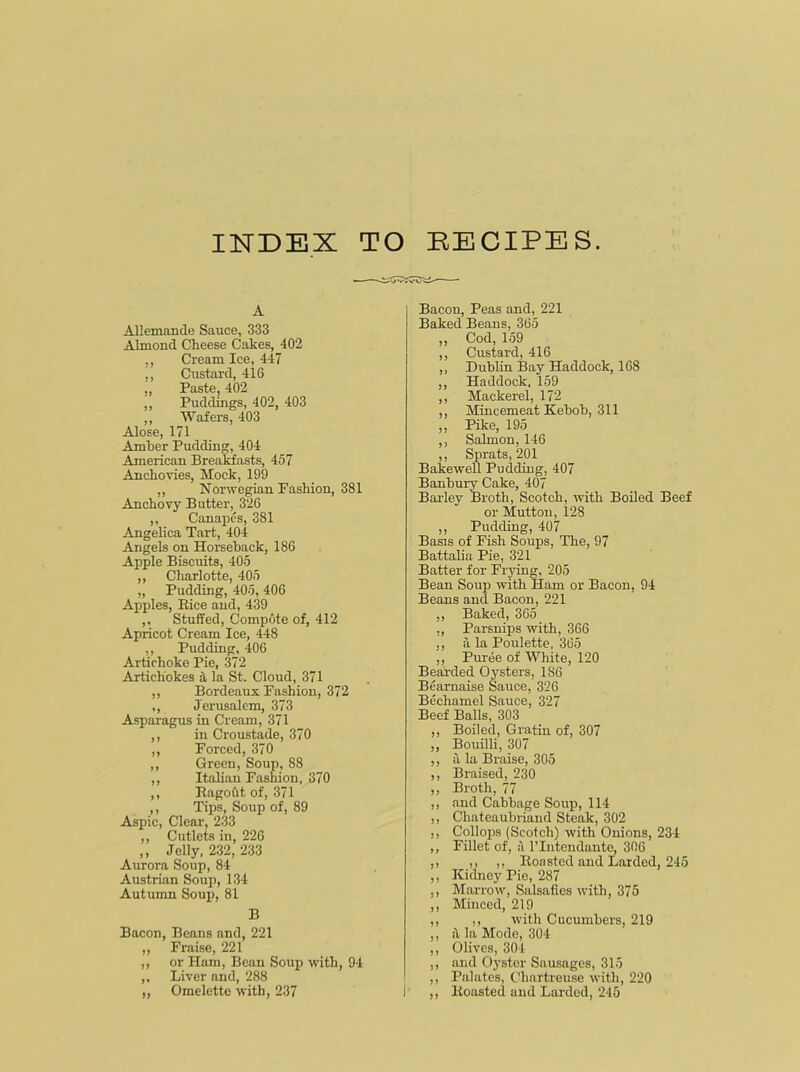 INDEX TO EECIPES A Allemande Sauce, 333 Almond Cheese Cakes, 402 ,, Cream Ice, 447 ,, Custard, 416 ,, Paste, 402 ,, Puddings, 402, 403 ,, Wafers, 403 Alose, 171 Amber Pudding, 404 American Breakfasts, 457 Anchovies, Mock, 199 ,, Norwegian Fashion, 381 Anchovy Butter, 326 ,, Canapes, 381 Angelica Tart, 404 Angels on Horseback, 186 Apple Biscuits, 405 ,, Charlotte, 405 „ Pudding, 405, 406 Apples, Bice and, 439 ,. Stuffed, Compote of, 412 Apricot Cream Ice, 448 ,, Pudding, 406 Artichoke Pie, 372 Artichokes ;1 la St. Cloud, 371 ,, Bordeaux Fashion, 372 ,, Jerusalem, 373 Asparagus in Cream, 371 ,, in Croustade, 370 ,, Forced, 370 ,, Green, Soup, 88 ,, Italian Fashion, 370 ,, Ragotit of, 371 ,, Tips, Soup of, 89 Aspic, Clear, 233 ,, Cutlets in, 226 ,, Jelly, 232, 233 Aurora Soup, 84 Austrian Soup, 134 Autumn Soup, 81 B Bacon, Beans and, 221 ,, Fraise, 221 ,, or Ham, Bean Soup with, 94 ,, Liver and, 288 ,, Omelette with, 237 Bacon, Peas and, 221 Baked Beans, 365 ,, Cod, 159 ,, Custard, 416 ,, Dublin Bay Haddock, 168 ,, Haddock, 159 ,, Mackerel, 172 ,, Mincemeat Keboh, 311 ,, Pike, 195 ,, Salmon, 146 ,, Sprats, 201 Bakewell Pudding, 407 Banbury Cake, 407 Barley Broth, Scotch, with Boiled Beef or Mutton, 128 ,, Pudding, 407 Basis of Fish Soups, The, 97 Battalia Pie, 321 Batter for Frying, 205 Bean Soup with Ham or Bacon, 94 Beans and Bacon, 221 ,, Baked, 365 ,, Parsnips with, 366 ,, a la Poulette, 365 ,, Puree of White, 120 Bearded Oysters, 186 Bearnaise Sauce, 326 Bechamel Sauce, 327 Beef Balls, 303 ,, Boiled, Gratin of, 307 ,, Bouilli, 307 ,, u la Braise, 305 ,, Braised, 230 ,, Broth, 77 ,, and Cabbage Soup, 114 ,, Chateaubriand Steak, 302 ,, Collops (Scotch) with Onions, 234 ,, Fillet of, a l’lntendante, 306 ,, ,, ,, Roasted and Larded, 245 ,, Kidney Pie, 287 ,, Marrow, Salsafies with, 375 ,, Minced, 219 ,, ,, with Cucumbers, 219 ,, il la Mode, 304 ,, Olives, 304 ,, and Oyster Sausages, 315 ,, Palates, Chartreuse with, 220 ,, Roasted and Larded, 245