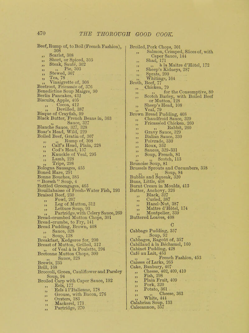 Beef, Rump of, to Boil (French Fashion), 308 ,, Scarlet, 308 ,, Short, or Spiced, 305 ,, Steak, Saute, 302 ,, ,, Pie, 303 ,, Stewed, 307 „ Tea, 78 ,, Vinaigrette of, 308 Beetroot, Fricassee of, 376 Benedictine Soup Maigre, 90 Berlin Pancakes, 432 Biscuits, Apple, 405 ,, Cocoa, 412 ,, Devilled, 387 Bisque of Crayfish, 99 Black Butter, French Beans in, 363 „ Sauce, 327 Blanche Sauce, 327, 328 Boar’s Head, Wild, 229 Boiled Beef, Gratia of, 307 ,, „ Rump of, 308 „ Calf’s Head, Plain, 228 ,, Cod’s Head, 157 ,, Knuckle of Veal, 295 ,, Lamb, 228 ,, Tripe, 298 Bologna Sausages, 455 Boned Hare, 291 Bonne Bouches, 385 “ Borsch ” Soup, 4 Bottled Greengages, 465 Bouillabaisse of Fresh-Water Fish, 193 Braised Beef, 230 ,, Fowl, 207 ,, Leg of Mutton, 312 ,, Lettuce Soup, 93 ,, Partridge, with Celery Sauce, 269 Bread-crumbed Mutton Chops, 301 Bread-crumbs, to Fry, 141 Bread Pudding, Brown, 408 ,, Sauce, 328 ,, Soup, 128 Breakfast, Kedgeree for, 200 Breast of Mutton, Grilled, 312 ,, of Veal a la Poulette, 294 Bretonne Mutton Chops, 300 ,, Sauce, 328 Brewis, 235 Brill, 168 Broccoli, Green, Cauliflower and Parsley Soup, 94 Broiled Carp with Caper Sauce, 192 ,, Eels, 177 „ Eels alTtalienne, 178 ,, Grouse, with Bacon, 276 ,, Oysters, 183 ,, Mackerel, 173 ,, Partridge, 270 Broiled, Pork Chops, 301 „ Salmon, Crimped, Slices of, with Caper Sauce, 144 „ Shad, 171 ,, ,, a la Maitre d’Hotel, 172 ,, Sheep’s Kidneys, 287 ,, Sprats, 200 ,, Whitings, 164 Broth, Beef, 77 ,, Chicken, 79 ,, ,, for the Consumptive, 80 ,, Scotch Barley, with Boiled Beef or Mutton, 128 ,, Sheep’s Head, 108 ,, Veal, 79 Brown Bread Pudding, 403 ,, Chaudfroid Sauce, 329 ,, Fricasseed Chicken, 260 ,, ,, Rabbit, 260 ,, Gravy Sauce, 329 ,, Italian Sauce, 330 ,, Poivrade, 330 ,, Roux, 352 ,, Sauces, 329-331 ,, Soup, French, 81 ,, ,, Scotch, 113 Brunoise Soup, 81 Brussels Sprouts and Cucumbers, 358 ,, ,, Soup, 84 Bubble and Squeak, 320 Buns, Little, 408 Burnt Cream in Moulds, 413 Butter, Anchovy, 326 ,, Black, 327 ,, Curled, 387 ,, Hazel-Nut, 387 ,, Maitre d’Hotel, 174 ,, Montpelier, 339 Buttered Loaves, 408 C Cabbage Pudding, 357 ,, Soup, 92 Cabbages, Ragout of, 357 Cabillaud a la Bechamel, 160 Cabinet Pudding, 428 Cafe au Lait, 453 ,, ,, French Fashion, 453 Caisses of Larks, 265 Cake, Banbury, 407 ,, Cheese, 402, 409, 410 ,, Fish, 298 ,, Plain Fruit, 409 ,, Pork, 320 ,, Potato, 361 ,, ,, Cheese, 363 „ White, 444 Calabrian Soup, 133 Calecannon, 357