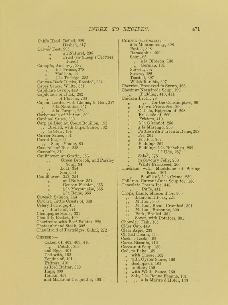 Calf’s Head, Boiled, 228 „ Hashed, 317 Calves’ Feet, 295 ,, au Naturel, 296 „ Fried (see Sheep’s Trotters, Fried) Canapes, Anchovy, 382 ,, for Grouse, 278 ,, Madison, 41 ,, a la Turbigo, 383 Canvas-Back Ducks, Roasted, 264 Caper Sauce, White, 351 Capillaire Syrup, 449 Capilotade of Duck, 262 ,, of Plovers, 268 Capon, Larded with Limins, to Boil, 257 ,, la Nantaise, 257 ,, it la Turque, 256 Carbonnade of Mutton, 309 Cardinal Sauce, 330 Carp au Bleu au Coxu-t Bouillon, 193 ,, Broiled, with Caper Sauce, 192 ,, to Stew, 194 Carrier Sauce, 331 Carrot Pie, 366 ,, Soup, Young, 85 Casserole of Rice, 238 Cassoulic, 319 Cauliflower au Gratin, 356 ,, Green Broccoli, aud Parsley Soup, 94 ,, Loaf, 354 ,, Soup, 94 Cauliflowers, 353, 354 ,, and Butter, 354 ,, Genoan Fashion, 355 ,, it la Mayonnaise, 355 ,, it la Reine, 355 Caveach Salmon, 143 Caviare, Little Crusts of, 386 Celery Porridge, 459 ,, Puree of, 374 Champagne Sauce, 331 Chantilly Basket, 409 Chartreuse with Beef Palates, 220 Chateaubriand Steak, 302 Chaudfroid of Partridges, Salmi, 272 Cheese :— Cakes, 64, 402, 409, 410 .,, Potato, 363 and Eggs, 401 Cod with, 162 Fondue of, 401 Fritters, 410 as Iced Butter, 399 Imps, 399 Italian, 457 and Macaroni Croquettes, 400 Cheese (continuei):— it la Montmorency, 398 Potted, 398 Ramequins, 400 Soup, 65 ,, a la Biberon, 130 ,, German, 131 Stewed, 397 Straws, 399 Toasted, 397 Welsh Rarebit, 397 Cherries, Preserved in Syrup, 466 Chestnut Nesselrode Soup, 129 „ Pudding, 410, 411 Chicken Broth, 79 ,, ,, for the Consumptive, 80 ,, Brown Fricasseed, 260 ,, Cutlets, Epigram of, 208 ,, Fricassee of, 260 ,, Fritters, 419 ,, h la Girenflot, 256 ,, a la Marengo, 256 ,, Pattieswith Puree ala Reine, 208 ,, Pie, 261 ,, Pot-Pie, 262 ,, Pudding, 261 ,, Puddings a la Richelieu, 253 ,, ,, al’Ude, 257 ,, Salad, 378 ,, in Savoury Jelly, 208 ,, White Fricasseed, 260 Chickens with Macedoine of Spring Roots, 207 ,, Souffle of, a la Cr&me, 259 Children, Currant Juice Soup for, 136 Chocolate Cream Ice, 448 ,, Puffs, 411 Chops, Lamb, Maison d’Or, 300 ,, Lamb and Pork, 224 ,, Mutton, 300 ,, Mutton, Bread-Crumbed, 301 ,, Mutton, Bretonne, 300 ,, Pork, Broiled, 301 ,, Soyer, with Potatoes, 301 Chowder, Fish, 105 Cider Cup, 449 Clear Aspic, 233 Clotted Cream, 414 Cock-a-Leekio, 92 Cocoa Biscuits, 412 Cocoa-nut Soup, 130 Cod, to Bake, 159 ,, with Cheese, 162 ,, with Oyster Sauce, 160 ,, Scollops of, 162 ,, to Stew, 159 ,, with White Sauce, 160 ,, Salt, a la Bonne Femme, 161 „ „ a la Maitre d’Hotel, 160