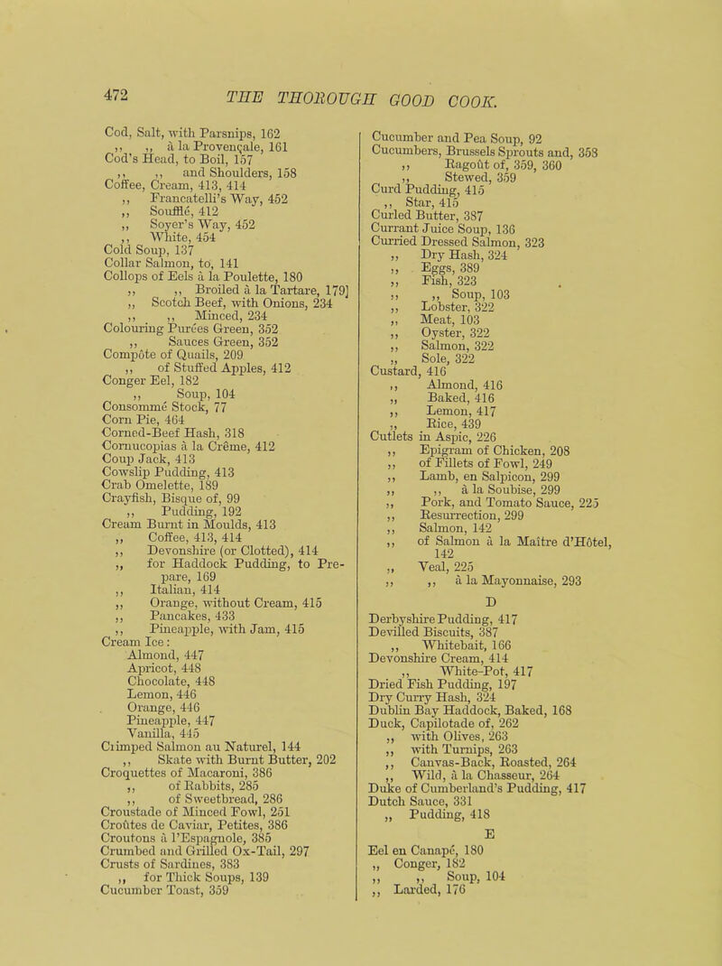 Cod, Salt, with Parsnips, 162 ,, „ a la Provemjale, 161 Cod’s Head, to Boil, 157 ,, ,, and Shoulders, 158 Coffee, Cream, 413, 414 ,, Francatelli’s Way, 452 ,, Souffle, 412 ,, Soyer’s Way, 452 ,, White, 454 Cold Soup, 137 Collar Salmon, to, 141 Collops of Eels a la Poulette, 180 ,, ,, Broiled a la Tartare, 179] ,, Scotch Beef, with Onions, 234 ,, ,, Minced, 234 Colouring Purees Green, 352 ,, Sauces Green, 352 Compote of Quails, 209 ,, of Stuffed Apples, 412 Conger Eel, 182 ,, Soup, 104 Consomme Stock, 77 Corn Pie, 464 Corned-Beef Hash, 318 Cornucopias a la Creme, 412 Coup Jack, 413 Cowslip Pudding, 413 Crab Omelette, 189 Crayfish, Bisque of, 99 ,, Pudding, 192 Cream Burnt in Moulds, 413 ,, Coffee, 413, 414 ,, Devonshire (or Clotted), 414 ,, for Haddock Pudding, to Pre- pare, 169 ,, Italian, 414 ,, Orange, without Cream, 415 ,, Pancakes, 433 ,, Pineapple, with Jam, 415 Cream Ice: Almond, 447 Apricot, 448 Chocolate, 448 Lemon, 446 Orange, 446 Pineapple, 447 Vanilla, 445 Crimped Salmon au Naturel, 144 ,, Skate with Burnt Butter, 202 Croquettes of Macaroni, 386 ,, of Babbits, 285 ,, of Sweetbread, 286 Croustade of Minced Fowl, 251 Croutes de Caviar, Petites, 386 Croutons a l’Espagnole, 385 Crumbed and Grilled Ox-Tail, 297 Crusts of Sardines, 383 ,, for Thick Soups, 139 Cucumber Toast, 359 Cucumber and Pea Soup, 92 Cucumbers, Brussels Sprouts and, 358 ,, Bagout of, 359, 360 ,, Stewed, 359 Curd Pudding, 415 ,, Star, 415 Curled Butter, 387 Currant Juice Soup, 136 Curried Dressed Salmon, 323 ,, Dry Hash, 324 ,, Eggs, 389 „ Fish, 323 ,, ,, Soup, 103 ,, Lobster, 322 ,, Meat, 103 ,, Oyster, 322 ,, Salmon, 322 „ Sole, 322 Custard, 416 ,, Almond, 416 „ Baked, 416 ,, Lemon, 417 ,, Bice, 439 Cutlets in Aspic, 226 ,, Epigram of Chicken, 208 ,, of Fillets of Fowl, 249 ,, Lamb, en Salpicon, 299 ,, ,, a la Soubise, 299 ,, Pork, and Tomato Sauce, 225 ,, Besurrection, 299 ,, Salmon, 142 ,, of Salmon a la Maitre d’Hotel, 142 ,, Veal, 225 ,, ,, a la Mayonnaise, 293 D Derbyshire Pudding, 417 Devilled Biscuits, 387 ,, Whitebait, 166 Devonshire Cream, 414 ,, White-Pot, 417 Dried Fish Pudding, 197 Dry Curry Hash, 324 Dublin Bay Haddock, Baked, 168 Duck, Capilotade of, 262 ,, with Olives, 263 ,, with Turnips, 263 ,, Canvas-Back, Boasted, 264 ,, Wild, a la Chasseur, 264 Duke of Cumberland’s Pudding, 417 Dutch Sauce, 331 ,, Pudding, 418 E Eel en Canape, 180 „ Conger, 1S2 ,, ,, Soup, 104 ,, Larded, 176