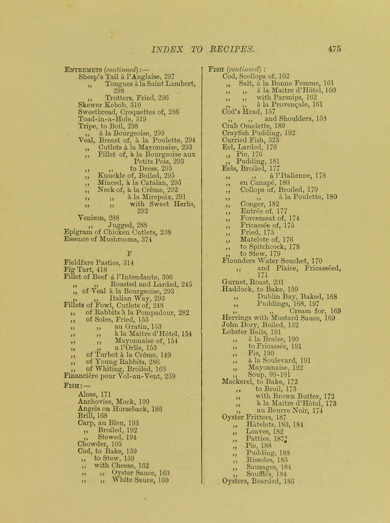 Entremets (continued) Sheep’s Tail a l’Anglaise, 297 „ Tongues a la Saint Lambert, 298 ,, Trotters, Fried, 29G Skewer Kebob, 310 Sweetbread, Croquettes of, 286 Toad-in-a-Hole, 319 Tripe, to Boil, 298 ,, a la Bourgeoise, 299 Yeal, Breast of, a la Poulette, 294 „ Cutlets a la Mayonnaise, 293 ,, Fillet of, a la Bourgeoise aux Petits Pois, 293 ,, ,, to Dress, 293 ,, Knuckle of, Boiled, 295 ,, Minced, h, la Catalan, 295 ,, Neck of, a la Creme, 292 ,, ,, h la Mirepoix, 291 ,, ,, with Sweet Herbs, 292 Yenison, 288 ,, Jugged, 288 Epigram of Chicken Cutlets, 208 Essence of Mushrooms, 374 F Fieldfare Pasties, 314 Fig Tart, 418 Fillet of Beef a l’Intendante, 306 „ ,, Boasted and Larded, 245 „ of Veal h la Bourgeoise, 293 ,, ,, Italian Way, 293 Fillets of Fowl, Cutlets of, 218 ,, of Babbits h la Pompadour, 282 ,, of Soles, Fried, 153 ,, ,, au Gratin, 153 ,, ,, h la Maitre d’H6tel, 154 ,, ,, Mayonnaise of, 154 „ ,, a l’Orlie, 153 ,, of Turbot a la Creme, 149 ,, of Young Babbits, 286 ,, of Whiting, Broiled, 165 Financiere pour Vol-au-Vent, 259 Fish:— Alose, 171 Anchovies, Mock, 199 Angels on Horseback, 186 Brill, 168 Carp, au Bleu, 193 ,, Broiled, 192 „ Stewed, 194 Chowder, 105 Cod, to Bake, 159 ,, to Stew, 159 ,, with Cheese, 162 ,, ,, Oyster Sauce, 160 ,, ,, White Sauce, 160 Fish (continued): Cod, Scollops of, 162 ,, Salt, a la Bonne Femme, 161 a la Maitre d’Hotel, 160 witli Parsnips, 162 ,, ,, a la Provenqale, 161 Cod’s Head, 157 ,, ,, and Shoulders, 158 Crab Omelette, 189 Crayfish Pudding, 192 Curried Fish, 323 Eel, Larded, 176 Pie, 176 Pudding, 181 Eels, Broiled, 177 ,, a l’ltalienne, 178 en Canape, 180 Collops of, Broiled, 179 ,, a la Poulette, 180 Conger, 182 Entree of, 177 Forcemeat of, 174 Fricassee of, 175 Fried, 175 Matelote of, 176 to Spitchcock, 178 to Stew, 179 Flounders Water Souchet, 170 ,, and Plaice, Fricasseed, 171 Gurnet, Boast, 201 Haddock, to Bake, 159 ,, Dublin Bay, Baked, 168 ,, Puddings, 168, 197 ,, ,, Cream for, 169 Herrings with Mustard Sauce, 169 John Dory, Boiled, 152 Lobster Balls, 191 ,, a la Braise, 190 ,, to Fricassee, 191 „ Pie, 190 ,, a la Soulevard, 191 „ Mayonnaise, 192 ,, Soup, 99-101 Mackerel, to Bake, 172 ,, to Broil, 173 ,, with Brown Butter, 172 ,, h la Maitre d’H6tel, 173 ,, au Beurre Noir, 174 Oyster Fritters, 187 „ Hatelets, 183, 181 ,, Loaves, 182 ,, Patties, 187,j „ Pie, 188 „ Pudding, 188 ,, Bissoles, 185 ,, Sausages, 184 ,, Souffles, 184 Oysters, Bearded, 186