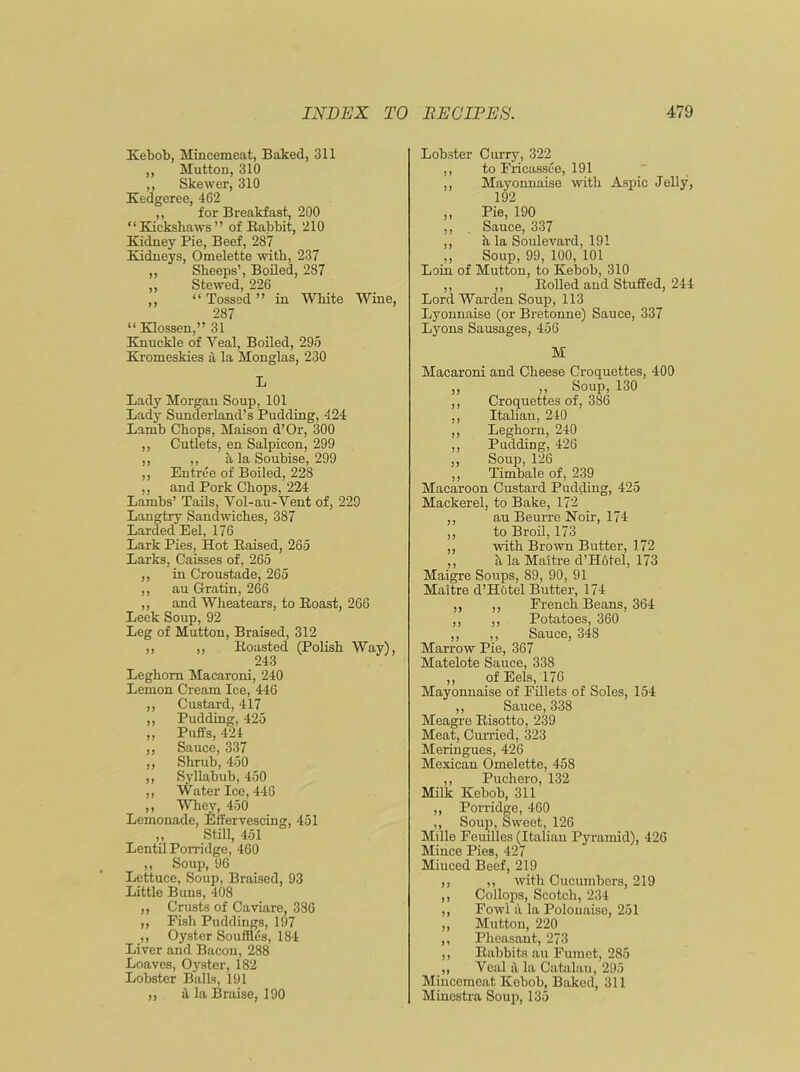 Kebob, Mincemeat, Baked, 311 ,, Mutton, 310 ,, Skewer, 310 Kedgeree, 462 ,, for Breakfast, 200 “Kickshaws” of Rabbit, 210 Kidney Pie, Beef, 287 Kidneys, Omelette with, 237 ,, Sheeps’, Boiled, 287 ,, Stewed, 226 ,, “Tossed” in White Wine, 287 “ Klossen,” 31 Knuckle of Yeal, Boiled, 295 Kromeskies ;i la Monglas, 230 L Lady Morgan Soup, 101 Lady Sunderland’s Pudding, 424 Lamb Chops, Maison d’Or, 300 ,, Cutlets, en Salpicon, 299 ,, ,, h la Soubise, 299 ,, Entree of Boiled, 228 ,, and Pork Chops, 224 Lambs’ Tails, Vol-au-Vent of, 229 Langtry Sandwiches, 387 Larded Eel, 176 Lark Pies, Hot Raised, 265 Larks, Caisses of, 265 ,, in Croustade, 265 ,, au Gratin, 266 ,, and Wheatears, to Roast, 266 Leek Soup, 92 Leg of Mutton, Braised, 312 ,, ,, Roasted (Polish Way), 243 Leghorn Macaroni, 240 Lemon Cream Ice, 446 ,, Custard, 417 ,, Pudding, 425 ,, Puffs, 424 ,, Sauce, 337 ,, Shrub, 450 ,, Syllabub, 450 ,, Water Ice, 446 ,, Whey, 450 Lemonade, Effervescing, 451 ,, Still, 451 Lentil Porridge, 460 ,, Soup, 96 Lettuce, Soup, Braised, 93 Little Buns, 408 ,, Crusts of Caviare, 386 ,, Pish Puddings, 197 ,, Oyster Souffles, 184 Liver and Bacon, 288 Loaves, Oyster, 182 Lobster Balls, 191 „ a la Braise, 190 Lobster Curry, 322 ,, to Fricassee, 191 ,, Mayonnaise with Aspic Jelly, 192 ,, Pie, 190 ,, Sauce, 337 ,, h la Soulevard, 191 „ Soup, 99, 100, 101 Loin of Mutton, to Kebob, 310 ,, ,, Rolled and Stuffed, 244 Lord Warden Soup, 113 Lyonnaise (or Bretonne) Sauce, 337 Lyons Sausages, 456 M Macaroni and Cheese Croquettes, 400 ,, ,, Soup, 130 ,, Croquettes of, 386 ,, Italian, 240 ,, Leghorn, 240 ,, Pudding, 426 ,, Soup, 126 ,, Timbale of, 239 Macaroon Custard Pudding, 425 Mackerel, to Bake, 172 ,, au Beurre Noir, 174 ,, to Broil, 173 ,, with Brown Butter, 172 ,, it la Maitre d’Hotel, 173 Maigre Soups, 89, 90, 91 Maitre d’Hotel Butter, 174 ,, ,, French Beans, 364 ,, ,, Potatoes, 360 ,, ,, Sauce, 348 Marrow Pie, 367 Matelote Sauce, 338 ,, of Eels, 176 Mayonnaise of Fillets of Soles, 154 ,, Sauce, 338 Meagre Risotto, 239 Meat, Curried, 323 Meringues, 426 Mexican Omelette, 458 ,, Puchero, 132 Milk Kebob, 311 ,, Porridge, 460 ,, Soup, Sweet, 126 Mille Fcuilles (Italian Pyramid), 426 Mince Pies, 427 Minced Beef, 219 ,, ,, with Cucumbers, 219 ,, Collops, Scotch, 234 ,, Fowl a la Polonaise, 251 ,, Mutton, 220 ,, Pheasant, 273 ,, Rabbits au Fumet, 285 ,, Veal ii la Catalau, 295 Mincemeat Kebob, Baked, 311 Minestra Soup, 135