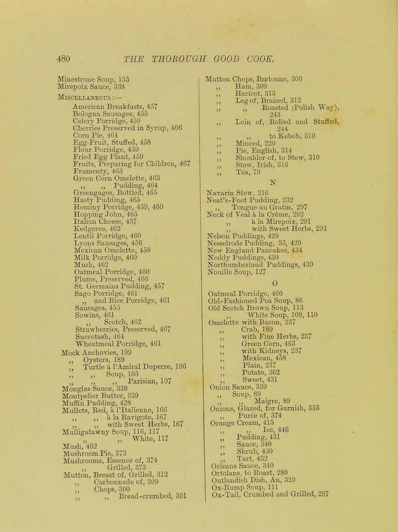 Minestrone Soup, 135 Mirepoix Sauce, 338 Miscellaneous :— American Breakfasts, 457 Bologna Sausages, 455 Celery Porridge, 459 Cherries Preserved in Syrup, 466 Corn Pie, 464 Egg-Fruit, Stuffed, 458 Flour Porridge, 459 Fried Egg Plant, 459 Fruits, Preparing for Children, 467 Frumenty, 463 Green Corn Omelette, 463 ,, „ Pudding, 464 Greengages, Bottled, 465 Hasty Pudding, 465 Hominy Porridge, 459, 460 Hopping John, 465 Italian Cheese, 457 Kedgeree, 462 Lentil Porridge, 460 Lyons Sausages, 456 Mexican Omelette, 458 Milk Porridge, 460 Mush, 462 Oatmeal Porridge, 460 Plums, Preserved, 466 St. Germains Pudding, 457 Sago Porridge, 461 ,, and Bice Porridge, 461 Sausages, 455 Sowins, 461 ,, Scotch, 462 Strawberries, Preserved, 467 Succotash, 464 Wheatmeal Porridge, 461 Mock Anchovies, 199 ,, Oysters, 189 ,, Turtle a l’Amiral Duperre, 106 „ „ Soup, 105 „ ,, ,, Parisian, 107 Monglas Sauce, 339 Montpelier Butter, 339 Muffin Pudding, 428 Mullets, Bed, a l’ltalienne, 166 ,, ,, h la Bavigote, 167 ,, ,, with Sweet Herbs, 167 Mulligatawny Soup, 116, 117 „ „ White, 117 Mush, 462 Mushroom Pie, 373 Mushrooms, Essence of, 374 ,, Grilled, 373 Mutton, Breast of, Grilled, 312 ,, Carbonnade of, 309 ,, Chops, 300 ,, ,, Bread-crumbed, 301 Mutton Chops, Bretonne, 300 ,, Ham, 309 ,, Haricot, 313 ,, Leg of, Braised, 312 ,, ,, Boasted (Polish Way), 243 ,, Loin of, Boiled and Stuffed, 244 ,, ,, to Kebob, 310 ,, Minced, 220 ,, Pie, English, 314 ,, Shoulder of, to Stew, 310 ,, Stew, Irish, 316 ,, Tea, 79 N Navarin Stew, 316 Neat’s-Foot Pudding, 232 ,, Tongue au Gratin, 297 Neck of Yeal a la Creme, 292 ,, a la Mirepoix, 291 ,, with Sweet Herbs, 292 Nelson Puddings, 429 Nesselrode Pudding, 35, 429 New England Pancakes, 434 Noddy Puddings, 430 Northumberland Puddings, 430 Nouille Soup, 127 O Oatmeal Porridge, 460 Old-Fashioned Pea Soup, 86 Old Scotch Brown Soup, 113 ,, White Soup, 109, 110 Omelette with Bacon, 237 Crab, 189 with Fine Herbs, 237 Green Corn, 463 with Kidneys, 237 Mexican, 458 Plain, 237 Potato, 362 Sweet, 431 Onion Sauce, 339 „ Soup, 89 ,, ,, Maigre, 89 Onions, Glazed, for Garnish, 353 ,, Puree of, 374 Orange Cream, 415 ,, Ice, 446 Pudding, 431 Sauce, 340 Shrub, 450 Tart, 432 Orleans Sauce, 340 Ortolans, to Boast, 280 Outlandish Dish, An, 320 Ox-Bump Soup, 111 Ox-Tail, Crumbed and Grilled, 297