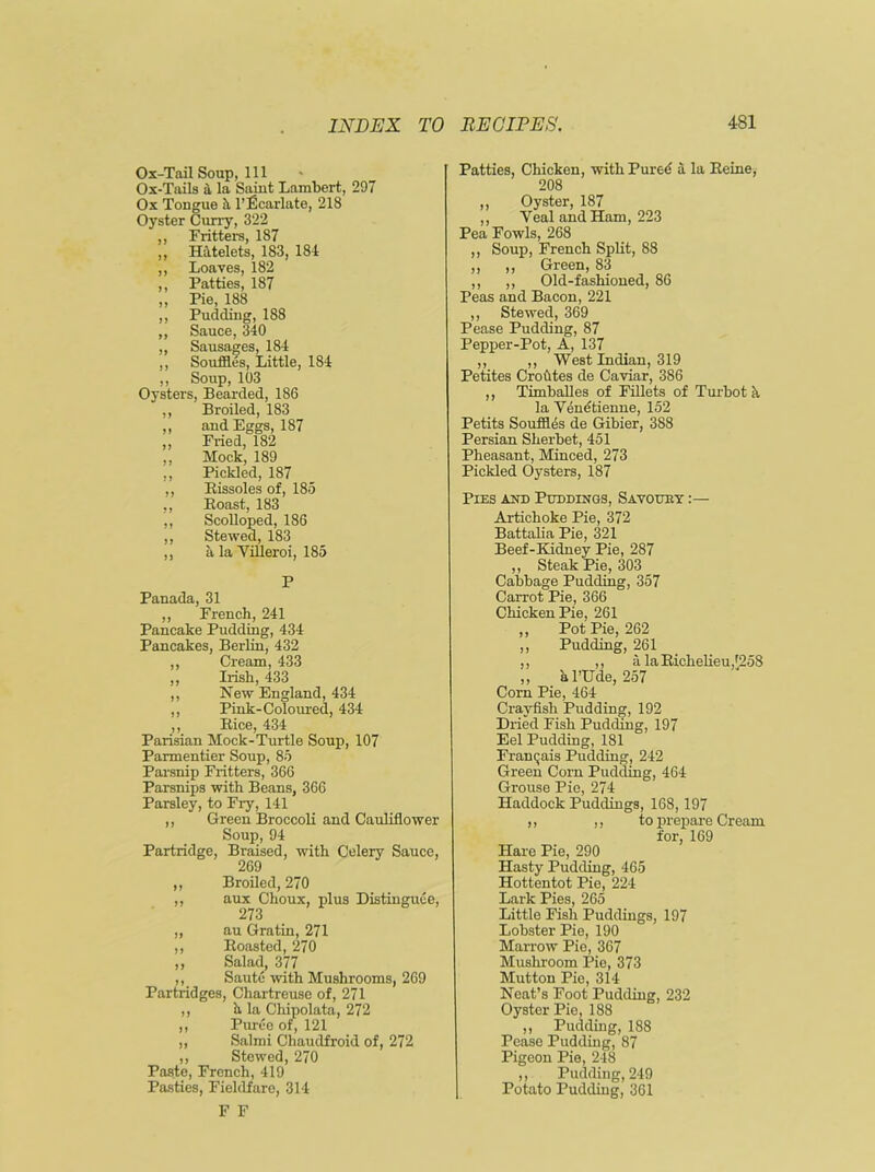 Ox-Tail Soup, 111 Ox-Tails 4 la Saint Lambert, 297 Ox Tongue 4 l’Ecarlate, 218 Oyster Curry, 322 ,, Fritters, 187 „ Hatelets, 183, 181 ,, Loaves, 182 ,, Patties, 187 ,, Pie, 188 ,, Pudding, 188 „ Sauce, 340 „ Sausages, 184 ,, Souffles, Little, 184 ,, Soup, 103 Oysters, Bearded, 186 ,, Broiled, 183 ,, and Eggs, 187 ,, Fried, 182 ,, Mock, 189 ,, Pickled, 187 ,, Bissoles of, 185 ,, Boast, 183 ,, Scolloped, 186 ,, Stewed, 183 ,, a la Villeroi, 185 P Panada, 31 ,, French, 241 Pancake Pudding, 434 Pancakes, Berlin, 432 ,, Cream, 433 ,, Irish, 433 ,, New England, 434 ,, Pink-Coloured, 434 ,, Bice, 434 Parisian Mock-Turtle Soup, 107 Parmentier Soup, 85 Parsnip Fritters, 366 Parsnips with Beans, 366 Parsley, to Fry, 141 ,, Green Broccoli and Cauliflower Soup, 94 Partridge, Braised, with Celery Sauce, 269 ,, Broiled, 270 ,, aux Choux, plus Distinguee, 273 ,, au Gratin, 271 ,, Boasted, 270 ,, Salad, 377 ,, Saute with Mushrooms, 269 Partridges, Chartreuse of, 271 ,, h la Chipolata, 272 ,, Puree of, 121 „ Salmi Chaudfroid of, 272 ,, Stewed, 270 Paste, French, 419 Pasties, Fieldfare, 314 F F Patties, Chicken, with Fured a la Eeine, 208 ,, Oyster, 187 ,, Yeal and Ham, 223 Pea Fowls, 268 ,, Soup, French Split, 88 ,, ,, Green, 83 ,, ,, Old-fashioned, 86 Peas and Bacon, 221 ,, Stewed, 369 Pease Pudding, 87 Pepper-Pot, A, 137 ,, ,, West Indian, 319 Petites Crofttes de Caviar, 386 ,, Timballes of Fillets of Turbot a la Venetienne, 152 Petits Souffles de Gibier, 3S8 Persian Sherbet, 451 Pheasant, Minced, 273 Pickled Oysters, 187 Pies and Puddings, Savouby :— Artichoke Pie, 372 Battalia Pie, 321 Beef-Kidney Pie, 287 ,, Steak Pie, 303 Cabbage Pudding, 357 Carrot Pie, 366 Chicken Pie, 261 ,, Pot Pie, 262 ,, Pudding, 261 ,, ,, alaBichelieuI258 „ a 1’llde, 257 Corn Pie, 464 Crayfish Pudding, 192 Dried Fish Pudding, 197 Eel Pudding, 181 Franqais Pudding, 242 Green Corn Pudding, 464 Grouse Pie, 274 Haddock Puddings, 168,197 ,, ,, to prepare Cream for, 169 Hare Pie, 290 Hasty Pudding, 465 Hottentot Pie, 224 Lark Pies, 265 Little Fish Puddings, 197 Lobster Pie, 190 Marrow Pic, 367 Mushroom Pie, 373 Mutton Pie, 314 Neat’s Foot Pudding, 232 Oyster Pie, 188 ,, Pudding, 188 Pease Pudding, 87 Pigeon Pie, 248 ,, Pudding, 249 Potato Pudding, 361