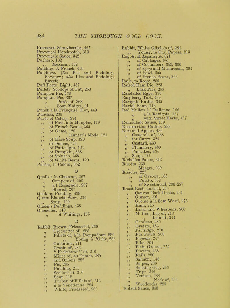 Preserved Strawberries, 467 Provencal Hotchpotch, 319 Provemjale Sauce, 342 Puchero, 132 ,, Mexican, 132 Pudding, A French, 419 Puddings. (See Pies and Puddings, Savoury; also Pies and Puddings, Sweet) Puff Paste, Light, 437 Pullets, Scollops of Fat, 250 Pumpion Pie, 438 Pumpkin Pie, 367 ,, Puree of, 368 ,, Soup Maigre, 91 Punch h, la Franqaise, Hot, 449 Punshki, 236 Puree of Celery, 374 ,, of Fowl a la Monglas, 119 ,, of French Beans, 365 ,, of Game, 120 ,, „ Hunter’s Mode, 121 ,, of Hare Soup, 120 ,, of Onions, 374 ,, of Partridges, 121 ,, of Pumpkin, 368 ,, of Spinach, 358 ,, of White Beans, 120 Purees, to Colour, 352 Q Quails a la Chasseur, 267 ,, Compote of, 209 ,, a l’Espagnole, 267 ,, Stewed, 267 Quaking Pudding, 438 Queen Blanche Stew, 226 ,, Soup, 109 Queen’s Puddings, 438 Quenelles, 140 ,, of Whitings, 165 E Eahhit, Brown, Fricasseed, 260 ,, Croquettes of, 285 ,, Fillets of, h la Pompadour, 282 ,, ,, Young, h. l’Orlie, 286 ,, Galantine, 211 ,, Gratin of, 283 ,, “ Kickshaws ” of, 210 ,, Mince of, auFumet, 285 ,, and Onions, 282 „ Pie, 285 ,, Pudding, 211 ,, Scollops of, 210 ,, Soup, 118 ,, Turban of Fillets of, 212 ,, si la Vendtienne, 2S4 ,, White, Fricasseed, 260 11 11 Eahhit, White Gibelots of, 284 ,, Young, in Curl Papers, 213 Bagoht of Asparagus, 371 of Cabbages, 357 of Cucumbers, 359, 360 of Eggs and Mushrooms, 394 ,, of Fowl, 255 ,, of French Beans, 363 Bails, to Eoast, 280 Eaised Ham Pie, 223 ,, Lark Pies, 265 Bandalled Eggs, 390 Kaspberry Tart, 439 Eavigote Butter, 342 Bavioli Soup, 116 Bed Mullets a l’ltalienne, 166 ,, a la Eavigote, 167 ,, with Sweet Herbs, 167 Eemoulade Sauce, 179 Besurrection Cutlets, 299 Bice and Apples, 439 ,, Casserole of, 238 ,, for Curry, 324 ,, Custard, 439 Flummery, 439 Pancakes, 434 Soup, 127 Bichelieu Sauce, 342 Bisotto, 239 Meagre, 239 , 227 of Oysters, 185 ,, Potato, 362 ,, of Sweetbread, 286-287 Boast Beef, Larded, 245 ,, Canvas-Back Ducks, 264 ,, Gurnet, 201 Grouse a la Sam Ward, 275- Ham, 245 Larks and Wheatears, 266 Mutton, Leg of, 243 ,, Loin of, 244 Ortolans, 280 Oysters, 183 Partridge, 270 Pea Fowls, 268 Pigeons, 247 Pike, 294 Plain Grouse, 275 Plovers, 268 Bails, 280 Salmon, 146 Snipes, 280 Sucking-Pig, 243 Tripe, 246 Venison, 288 ,, Neck of, 244 Woodcocks, 280 Bobert Sauce, 343 !> >> 11 Rissoles u n n ?> 91 11 11 11 11 11 11 11 11 11