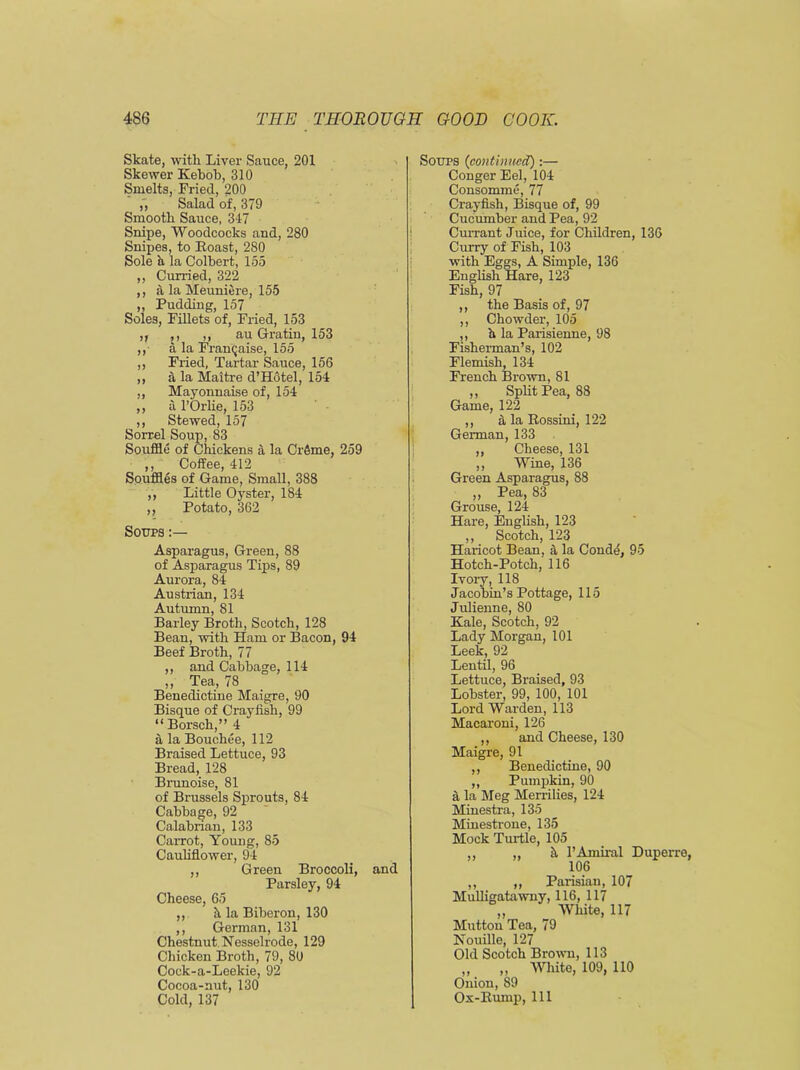 Skate, with Liver Sauce, 201 Skewer Kebob, 310 Smelts, Fried, 200 Salad of, 379 Smooth Sauce, 347 Snipe, Woodcocks and, 280 Snipes, to Roast, 280 Sole a la Colbert, 155 ,, Curried, 322 ,, a la Meuniere, 155 „ Pudding, 157 Soles, Fillets of, Fried, 153 ,, ,, ,, au Gratin, 153 ,, a la Franchise, 155 ,, Fried, Tartar Sauce, 156 ,, a la Maitre d’Hotel, 154 ,, Mayonnaise of, 154 ,, a l’Orlie, 153 ,, Stewed, 157 Sorrel Soup, 83 Souffle of Chickens a la Crfime, 259 ,, Coffee, 412 Souffles of Game, Small, 388 ,, Little Oyster, 184 ,, Potato, 362 Soups Asparagus, Green, 88 of Asparagus Tips, 89 Aurora, 84 Austrian, 134 Autumn, 81 Barley Broth, Scotch, 128 Bean, with Ham or Bacon, 94 Beef Broth, 77 ,, and Cabbage, 114 ,, Tea, 78 Benedictine Maigre, 90 Bisque of Crayfish, 99 “Borsch,” 4 a la Bouchee, 112 Braised Lettuce, 93 Bread, 128 Brunoise, 81 of Brussels Sprouts, 84 Cabbage, 92 Calabrian, 133 Carrot, Young, 85 Cauliflower, 94 ,, Green Broccoli, and Parsley, 94 Cheese, 65 ,, h la Biberon, 130 ,, German, 131 Chestnut. Nesselrode, 129 Chicken Broth, 79, 80 Cock-a-Leelcie, 92 Cocoa-nut, 130 Cold, 137 Soups (continued) :— Conger Eel, 104 Consomme, 77 Crayfish, Bisque of, 99 Cucumber and Pea, 92 Currant Juice, for Children, 136 Curry of Fish, 103 with Eggs, A Simple, 136 English Hare, 123 Fish, 97 ,, the Basis of, 97 ,, Chowder, 105 ,, h la Parisienne, 98 Fisherman’s, 102 Flemish, 134 French Brown, 81 ,, Split Pea, 88 Game, 122 ,, a la Rossini, 122 German, 133 „ Cheese, 131 ,, Wine, 136 Green Asparagus, 88 ,, Pea, 83 Grouse, 124 Hare, English, 123 ,, Scotch, 123 Haricot Bean, a la Conde, 95 Hotch-Potch, 116 Ivory, 118 Jacobin’s Pottage, 115 Julienne, 80 Kale, Scotch, 92 Lady Morgan, 101 Leek, 92 Lentil, 96 Lettuce, Braised, 93 Lobster, 99, 100, 101 Lord Warden, 113 Macaroni, 126 ,, and Cheese, 130 Maigre, 91 ,, Benedictine, 90 ,, Pumpkin, 90 ^ la Meg Merrilies, 124 Minestra, 135 Minestrone, 135 Mock Turtle, 105 ,, „ h l’Amiral Dupen 106 ,, ,, Parisian, 107 Mulligatawny, 116, 117 „ __ White, 117 Mutton Tea, 79 Nouille, 127 Old Scotch Brown, 113 „ „ White, 109, 110 Onion, 89 Ox-Rump, 111