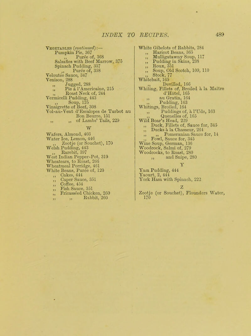 Vegetables (continued):— Pumpkin Pie, 367 ,, Puree of, 368 Salsa ties with Beef Marrow, 375 Spinach Pudding, 357 ,, Puree of, 358 Veloutee Sauce, 347 Venison, 288 „ Jugged, 288 „ Pie a l’Americaine, 21o ,, Boast Neck of, 244 Vermicelli Pudding, 443 ,, Soup, 125 Vinaigrette of Beef, 308 Vol-au-Vent d’Escalopes de Turbot au Bon Beurre, 151 ,, ,, of Lambs’ Tails, 229 W Wafers, Almond, 403 Water Ice, Lemon, 446 ,, Zootje (or Souchet), 170 Welsh Pudding, 443 ,, Rarebit, 397 West Indian Pepper-Pot, 319 Wheatears, to Roast, 266 Wheatmeal Porridge, 461 White Beans, Puree of, 120 ,, Cakes, 444 ,, Caper Sauce, 351 ,, Coffee, 454 ,, Fish Sauce, 351 ,, Fricasseed Chicken, 260 ,, ,, Rabbit, 260 White Gibelots of Rabbits, 284 ,, Haricot Beans, 365 ,, Mulligatawny Soup, 117 ,, Pudding in Skins, 238 ,, Roux, 351 ,, Soup, Old Scotch, 109, 110 ,, Stock, 77 Whitebait, 165 ,, Devilled, 166 Whiting, Fillets of, Broiled a la Maitre d’Hotel, 165 ,, au Gratin, 164 ,, Pudding, 163 Whitings, Broiled, 164 ,, Puddings of, hl’Ude, 163 ,, Quenelles of, 165 Wild Boar’s Head, 229 ,, Duck, Fillets of, Sauce for, 345 ,, Ducks a la Chasseur, 264 ,, ,, Pomeranian Sauce for, 14 ,, Fowl, Sauce for, 345 Wine Soup, German, 136 Woodcock, Salmi of, 279 Woodcocks, to Roast, 280 ,, and Snipe, 280 Y Yam Pudding, 444 Yaourt, 2, 444 York Ham with Spinach, 222 Z Zootje (or Souchet), Flounders Water, 170