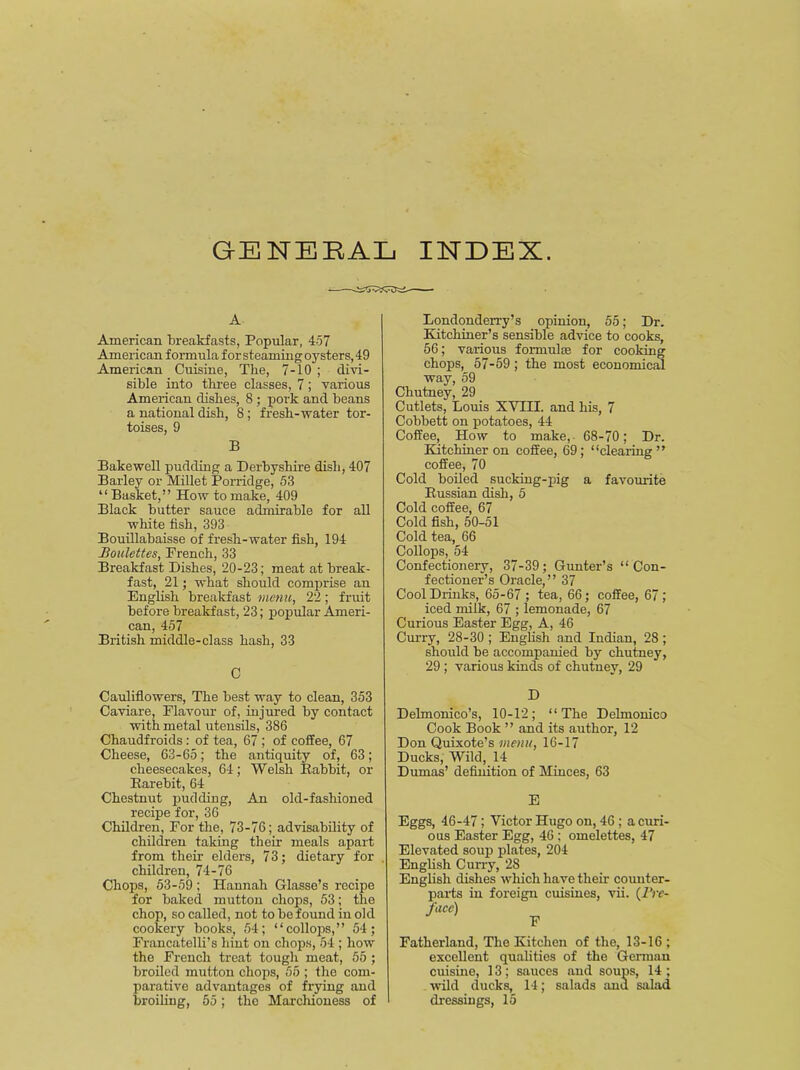 GENERAL INDEX. A American breakfasts, Popular, 457 American formula for steaming oysters, 49 American Cuisine, The, 7-10 ; divi- sible into three classes, 7; various American dishes, 8 ; pork and beans a national dish, 8; fresh-water tor- toises, 9 B Bakewell pudding a Derbyshire dish, 407 Barley or Millet Porridge, 53 “Basket,” How to make, 409 Black butter sauce admirable for all white fish, 393 Bouillabaisse of fresh-water fish, 194 Boulettes, French, 33 Breakfast Dishes, 20-23; meat at break- fast, 21; what should comprise an English breakfast menu, 22; fruit before breakfast, 23; popular Ameri- can, 457 British middle-class hash, 33 C Cauliflowers, The best way to clean, 353 Caviare, Flavour of, injured by contact with metal utensils, 386 Chaudfroids: of tea, 67 ; of coffee, 67 Cheese, 63-65; the antiquity of, 63; cheesecakes, 64; Welsh Babbit, or Barebit, 64 Chestnut pudding, An old-fashioned recipe for, 36 Children, For the, 73-76; advisability of children taking their meals apart from their elders, 73; dietary for children, 74-76 Chops, 53-59 ; Hannah Glasse’s recipe for baked mutton chops, 53; the chop, so called, not to be found in old cookery books, 54; “ collops,” 54; Francatelli’s hint on chops, 54 ; how the French treat tough meat, 55 ; broiled mutton chops, 55 ; the com- parative advantages of frying and broiling, 55; the Marchioness of Londonderry’s opinion, 55; Dr. Kitchiner’s sensible advice to cooks, 56; various formulas for cooking chops, 57-59; the most economical way, 59 Chutney, 29 Cutlets, Louis X Vill. and his, 7 Cobbett on potatoes, 44 Coffee, How to make, 68-70; Dr. Kitchiner on coffee, 69; “clearing” coffee, 70 Cold boiled sucking-pig a favourite Bussian dish, 5 Cold coffee, 67 Cold fish, 50-51 Cold tea, 66 Collops, 54 Confectionery, 37-39; Gunter’s “Con- fectioner’s Oracle,” 37 Cool Drinks, 65-67 ; tea, 66; coffee, 67; iced milk, 67 ; lemonade, 67 Curious Easter Egg, A, 46 Curry, 28-30 ; English and Indian, 28 ; should be accompanied by chutney, 29 ; various kinds of chutney, 29 D Delmonico’s, 10-12; “The Delmonico Cook Book ” and its author, 12 Don Quixote’s menu, 16-17 Ducks, Wild, 14 Dumas’ definition of Minces, 63 E Eggs, 46-47; Victor Hugo on, 46 ; a curi- ous Easter Egg, 46 ; omelettes, 47 Elevated soup plates, 204 English Curry, 28 English dishes which have their counter- parts in foreign cuisines, vii. {1'rc- Fatherland, The Kitchen of the, 13-16 ; excellent qualities of the German cuisine, 13; sauces and soups, 14 ; wild ducks, 14; salads and salad dressings, 15