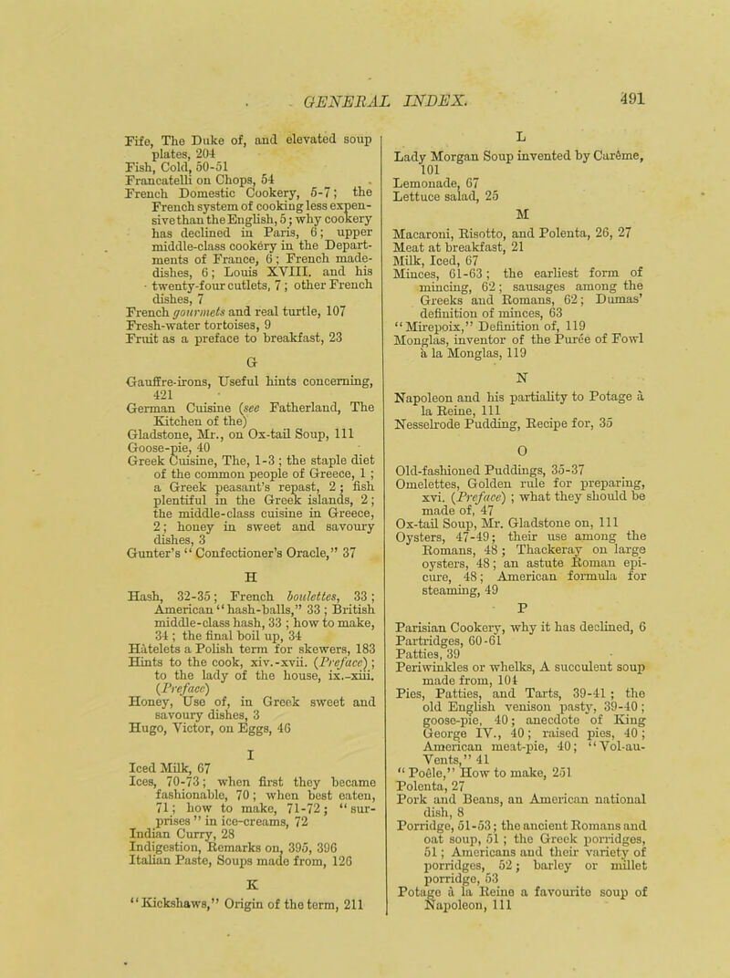 Fife, The Duke of, aud elevated soup plates, 204 Fish, Cold, 50-51 Francatelli on Chops, 54 French Domestic Cookery, 5-7; the French system of cooking less expen- sive than the English, 5; why cookery has declined in Paris, 6; upper middle-class cookery in the Depart- ments of France, 6 ; French made- dishes, 6; Louis XVIII. and his • twenty-four cutlets, 7 ; other French dishes, 7 French gourmets and real turtle, 107 Fresh-water tortoises, 9 Fruit as a preface to breakfast, 23 G GaufEre-irons, Useful hints concerning, 421 German Cuisine (see Fatherland, The Kitchen of the) Gladstone, Mr., on Ox-tail Soup, 111 Goose-pie, 40 Greek Cuisine, The, 1-3 ; the staple diet of the common people of Greece, 1 ; a Greek peasant’s repast, 2; fish plentiful in the Greek islands, 2; the middle-class cuisine in Greece, 2; honey in sweet and savoury dishes, 3 Gunter’s “ Confectioner’s Oracle,” 37 H Hash, 32-35; French boulettcs, 33; American “hash-balls,” 33 ; British middle-class hash, 33 ; how to make, 34 ; the final boil up, 34 Hatelets a Polish term for skewers, 183 Hints to the cook, xiv.-xvii. (Preface) ; to the lady of the house, ix.-xiii. (Preface) Honey, Use of, in Greek sweet and savoury dishes, 3 Hugo, Victor, on Eggs, 46 I Iced Milk, 67 Ices, 70-73; when first they became fashionable, 70; when best eaten, 71; how to make, 71-72; “sur- prises ” in ice-creams, 72 Indian Curry, 28 Indigestion, Remarks on, 395, 396 Italian Paste, Soups made from, 126 K “Kickshaws,” Origin of the term, 211 L Lady Morgan Soup invented by Carirne, 101 Lemonade, 67 Lettuce salad, 25 M Macaroni, Risotto, and Polenta, 26, 27 Meat at breakfast, 21 Milk, Iced, 67 Minces, 61-63; the earliest form of mincing, 62; sausages among the Greeks and Romans, 62; Dumas’ definition of minces, 63 “Mirepoix,” Definition of, 119 Monglas, inventor of the Puree of Fowl a la Monglas, 119 N Napoleon and his partiality to Potage a la Reine, 111 Nesselrode Pudding, Recipe for, 35 O Old-fashioned Puddings, 35-37 Omelettes, Golden rule for preparing, xvi. (Preface) ; what they should be made of, 47 Ox-tail Soup, Mr. Gladstone on, 111 Oysters, 47-49; their use among the Romans, 48; Thackeray on large oysters, 48; an astute Roman epi- cure, 48; American formula for steaming, 49 P Parisian Cookery, why it has declined, 6 Partridges, 60-61 Patties, 39 Periwinkles or whelks, A succulent soup made from, 104 Pies, Patties, and Tarts, 39-41 ; the old English venison pasty, 39-40; goose-pie, 40; anecdote of King George IV., 40; raised pies, 40 ; American meat-pie, 40; “Vol-au- Vents ”41 “ Pocle,” How to make, 251 Polenta, 27 Pork and Beaus, an American national dish, 8 Porridge, 51-53; the ancient Romans aud oat soup, 51 ; the Greek porridges, 51; Americans aud their variety of porridges, 52; barley or millet porridge, 53 Potage a la Reino a favourite soup of Napoleon, 111