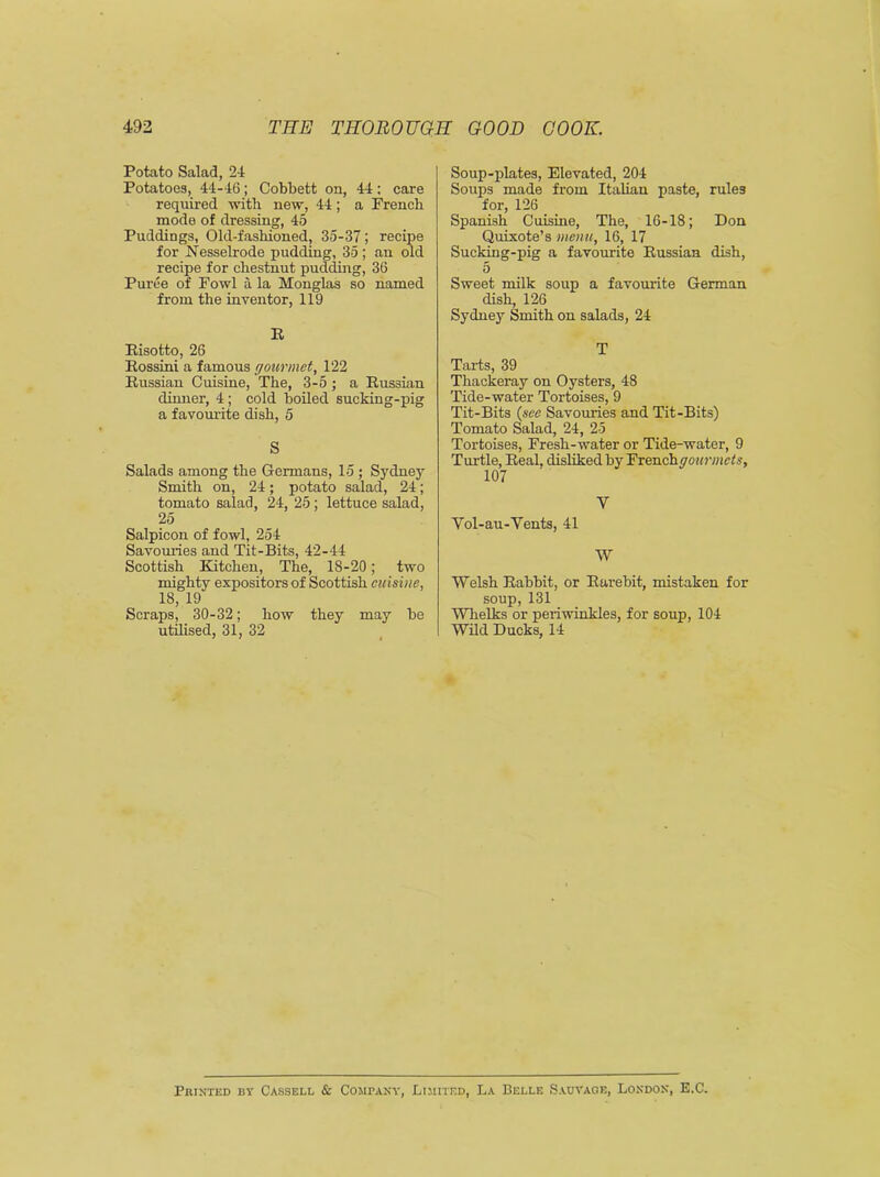 Potato Salad, 24 Potatoes, 44-46; Cobbett on, 44; care required with new, 44; a French mode of dressing, 45 Puddings, Old-fashioned, 35-37 ; recipe for Nesselrode pudding, 35; an old recipe for chestnut pudding, 36 Puree of Fowl a la Monglas so named from the inventor, 119 R Risotto, 26 Rossini a famous cj our met, 122 Russian Cuisine, The, 3-5 ; a Russian dinner, 4; cold boiled sucking-pig a favourite dish, 5 S Salads among the Germans, 15; Sydney Smith on, 24; potato salad, 24; tomato salad, 24, 25; lettuce salad, 25 Salpicon of fowl, 254 Savouries and Tit-Bits, 42-44 Scottish Kitchen, The, 18-20; two mighty expositors of Scottish cuisine, 18, 19 Scraps, 30-32; how they may be utilised, 31, 32 Soup-plates, Elevated, 204 Soups made from Italian paste, rules for, 126 Spanish Cuisine, The, 16-18; Don Quixote’s menu, 16, 17 Sucking-pig a favourite Russian dish, 5 Sweet milk soup a favourite German dish, 126 Sydney Smith on salads, 24 T Tarts, 39 Thackeray on Oysters, 48 Tide-water Tortoises, 9 Tit-Bits (see Savouries and Tit-Bits) Tomato Salad, 24, 25 Tortoises, Fresh-water or Tide-water, 9 Turtle, Real, disliked by Frenchyo«mc£s, 107 V Vol-au-Vents, 41 W Welsh Rabbit, or Rurebit, mistaken for soup, 131 Whelks or periwinkles, for soup, 104 Wild Ducks, 14 Printed by Cassell & Company, Limited, La Belle Sauvaoe, London, E.C.