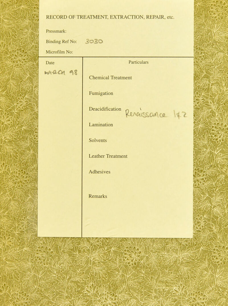 RECORD OF TREATMENT, EXTRACTION, REPAIR, etc Pressmark: Binding Ref No: Microfilm No: Particulars Chemical Treatment Fumigation Deacidification %JLM\\S£>CACJL Lamination Solvents Leather Treatment Adhesives Remarks
