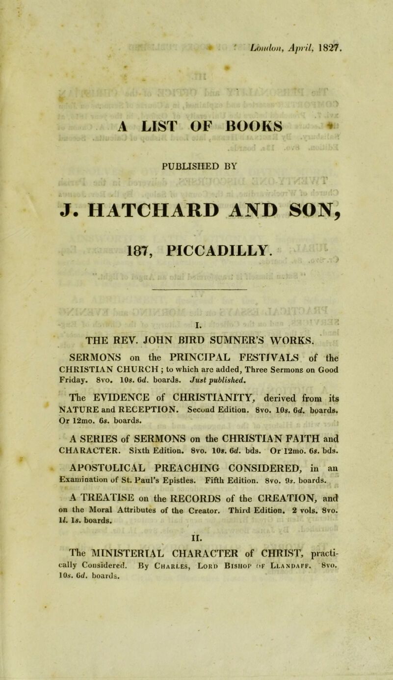 ^ Loudon, April, 1827. A LIST OF BOOKS PUBLISHED BY . 1 A ^ t J. HATCHARD AND SON, 187, PICCADILLY. I. THE REV. JOHN BIRD SUMNER’S WORKS. ‘ SERMONS on the PRINCIPAL FESTIVALS, of the CHRISTIAN CHURCH ; to which are added, Three Sermons on Good Friday, 8vo, 10s. 6d. boards. Just published. The EVIDENCE of CHRISTIANITY, derived from its NATURE and RECEPTION. Second Edition. 8vo. lOs. 6d. boards. Or 12mo. 6s. boards. A SERIES of SERMONS on the CHRISTIAN FAITH and CHARACTER. Sixth Edition. 8vo. 10». 6d. bds. OrT2mo. 6s. bds. APOSTOLICAL PREACHING CONSIDERED, in an Examination of St. Paul’s Epistles. Fifth Edition. 8vo. 9s. boards. A TREATISE on the RECORDS of the CREATION, and on the Moral Attributes of the Creator. Third Edition. 2 vols, 8vo. 1/. Is. boards. / H. % The MINISTERIAL CHARACTER of CHRIST, practi- cally Considered. By Charles, Loro Bishop f»F Llandaff. 8vo. 10.S. 6d. boards.