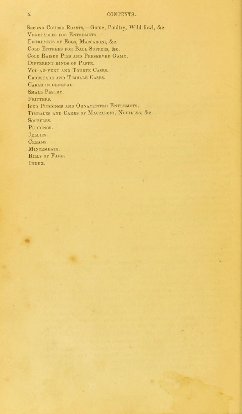 Srcond Course Roasts,—Game, Poultry, Wild-fowl, &c. Vegetables for Entremets. Entremets of Eggs, Maccaroni, &c. Cold Entrees for Ball Suppers, &c. Cold Raised Pies and Preserved Game. Different kinds of Paste. VoL-AU-VENT AND ToURTE CaSES. Croustade and Timbale Cases. Cakes in general. Small Pastry. Fritters. Iced Puddings and Ornamented Entremets. Timbales and Cakes of Maccaroni, Nouilles, &c. Souffles. Puddings. Jellies. Creams. Mincemeats. Bills of Fare. Index.