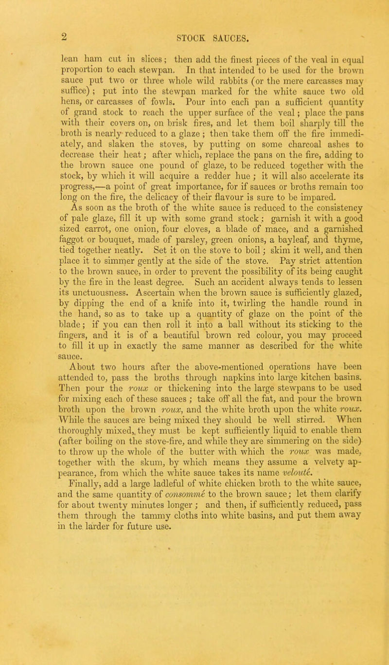 STOCK SAUCES. lean ham cut in slices; then add the finest pieces of the veal in equal proportion to each stevvpan. In that intended to be used for the brown sauce put two or three whole wild rabbits (or the mere carcasses may suffice) ; put into the stewpan marked for the white sauce two old hens, or carcasses of fowls. Pour into each pan a sufficient quantity of grand stock to reach the upper surface of the veal; place the pans with their covers on, on brisk fires, and let them boil sharply till the broth is nearly reduced to a glaze ; then take them off the fire immedi- ately, and slaken the stoves, by putting on some charcoal ashes to decrease their heat; after which, replace the pans on the fire, adding to the brown sauce one pound of glaze, to be reduced together with the stock, by which it will acquire a redder hue; it will also accelerate its progress,—a point of great importance, for if sauces or broths remain too long on the fire, the delicacy of their flavour is sure to be impared. As soon as the broth of the white sauce is reduced to the consistency of pale glaze, fill it up with some grand stock: garnish it with a good sized carrot, one onion, four cloves, a blade of mace, and a garnished faggot or bouquet, made of parsley, green onions, a bayleaf, and thyme, tied together neatly. Set it on the stove to boil; skim it well, and then place it to simmer gently at the side of the stove. Pay strict attention to the brown sauce, in order to prevent the possibility of its being caught by the fire in the least degree. Such an accident always tends to lessen its unctuousness. Ascertain when the brown sauce is sufficiently glazed, by dipping the end of a knife into it, twirling the handle round in the hand, so as to take up a quantity of glaze on the point of the blade; if you can then roll it into a ball without its sticking to the fingers, and it is of a beautiful brown red colour, you may proceed to fill it up in exactly the same manner as described for the white sauce. About two hours after the above-mentioned operations have been attended to, pass the broths through napkins into large kitchen basins. Then pour the roux or thickening into the large stewpans to be used for mixing each of these sauces ; take off all the fat, and pour the brown broth upon the brown roux, and the white broth upon the white roux. While the sauces are being mixed they should be well stirred. When thoroughly mixed, they must be kept sufficiently liquid to enable them (after boiling on the stove-fire, and while they are simmering on the side) to throw up the whole of the butter with which the roux was made, together with the skum, by which means they assume a velvety ap- pearance, from which the white sauce takes its name veloute. Finally, add a large ladleful of white chicken broth to the white sauce, and the same quantity of consomme to the brown sauce; let them clarify for about twenty minutes longer ; and then, if sufficiently reduced, pass them through the tammy cloths into white basins, and put them away in the larder for future use.