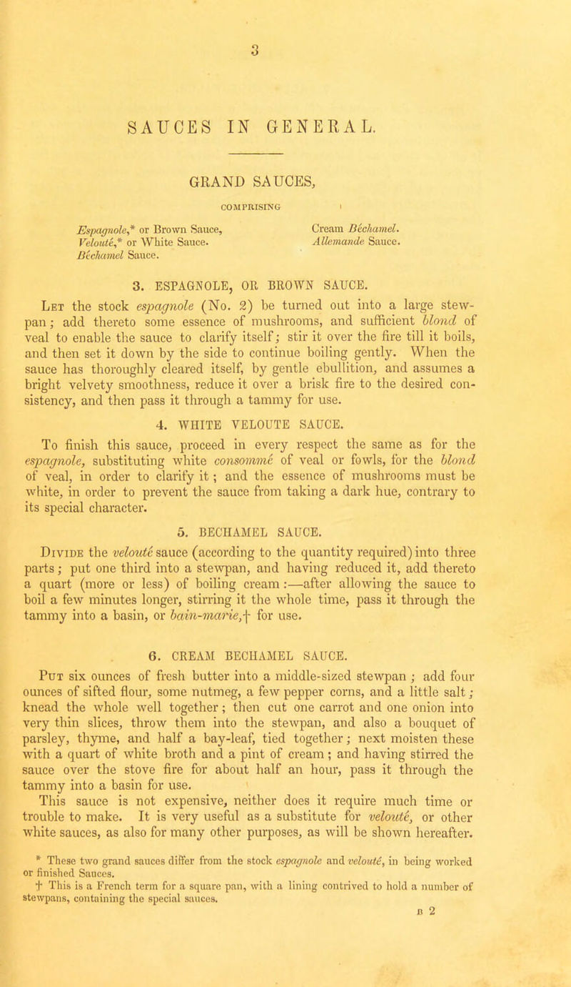 o o SAUCES IN GENERAL. GRAND SAUCES, COMPRISING I Espagnole,* or Brown Sauce, Cream Bechamel. Veloute* or White Sauce. AUemande Sauce. Bechamel Sauce. 3. ESPAGNOLE, OR BROWN SAUCE. Let the stock espagnole (No. 2) be turned out into a large stew- pan ; add thereto some essence of mushrooms, and sufficient blond of veal to enable the sauce to clarify itself; stir it over the fire till it boils, and then set it down by the side to continue boiling gently. When the sauce has thoroughly cleared itself, by gentle ebullition, and assumes a bright velvety smoothness, reduce it over a brisk fire to the desired con- sistency, and then pass it through a tammy for use. 4. WHITE VELOUTE SAUCE. To finish this sauce, proceed in every respect the same as for the espagnole, substituting white consomme of veal or fowls, for the blond of veal, in order to clarify it; and the essence of mushrooms must be white, in order to prevent the sauce from taking a dark hue, contrary to its special character. 5. BECHAMEL SAUCE. Divide the veloute sauce (according to the quantity required) into three parts; put one third into a stewpan, and having reduced it, add thereto a quart (more or less) of boiling cream :—after allowing the sauce to boil a few minutes longer, stirring it the whole time, pass it through the tammy into a basin, or bain-marie,f for use. 6. CREAM BECHAMEL SAUCE. Put six ounces of fresh butter into a middle-sized stewpan ; add four ounces of sifted flour, some nutmeg, a few pepper corns, and a little salt ; knead the whole well together; then cut one carrot and one onion into very thin slices, throw them into the stewpan, and also a bouquet of parsley, thyme, and half a bay-leaf, tied together; next moisten these with a quart of white broth and a pint of cream; and having stirred the sauce over the stove fire for about half an hour, pass it through the tammy into a basin for use. This sauce is not expensive, neither does it require much time or trouble to make. It is very useful as a substitute for veloute, or other white sauces, as also for many other purposes, as will be shown hereafter. * These two grand sauces differ from the stock espagnole and veloute, in being worked or finished Sauces. t This is a French term for a square pan, with a lining contrived to hold a number of stewpans, containing the special sauces. n 2