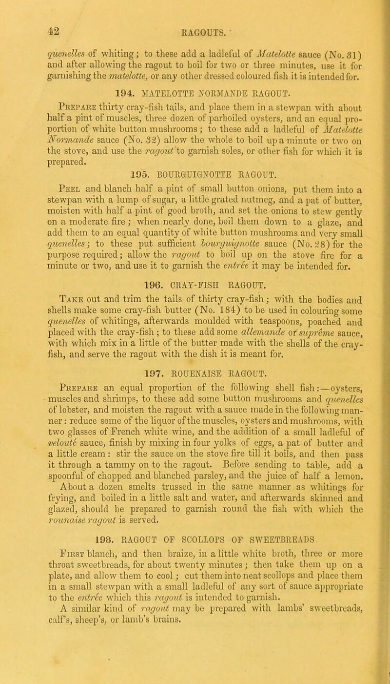 quenelles of whiting; to these add a ladleful of Matelotte sauce (No. 31) and after allowing the ragout to boil for two or three minutes, use it for garnishing the matelotte, or any other dressed coloured fish it is intended for. 194. MATELOTTE NORMANDE RAGOUT. Prepare thirty cray-fish tails, and place them in a stewpan with about half a pint of muscles, three dozen of parboiled oysters, and an equal pro- portion of white button mushrooms ; to these add a ladleful of Matelotte Normande sauce (No. 32) allow the whole to boil up a minute or two on the stove, and use the ragout to garnish soles, or other fish for which it is prepared. 195. BOURGUIGROTTE RAGOUT. Peel and blanch half a pint of small button onions, put them into a stewpan with a lump of sugar, a little grated nutmeg, and a pat of butter, moisten with half a pint of good broth, and set the onions to stew gently on a moderate fire ; when nearly done, boil them down to a glaze, and add them to an equal quantity of white button mushrooms and very small quenelles; to these put sufficient bourguignotte sauce (No. 28) for the purpose required; allow the ragout to boil up on the stove fire for a minute or two, and use it to garnish the entree it may be intended for. 19G. CRAY-FISH RAGOUT. Take out and trim the tails of thirty cray-fish; with the bodies and shells make some cray-fish butter (No. 184) to be used in colouring some quenelles of whitings, afterwards moulded with teaspoons, poached and placed with the cray-fish ; to these add some allemande or supreme sauce, with which mix in a little of the butter made with the shells of the cray- fish, and serve the ragout with the dish it is meant for. 197. ROUENAISE RAGOUT. Prepare an equal proportion of the following shell fish:—oysters, muscles and shrimps, to these add some button mushrooms and quenelles of lobster, and moisten the ragout with a sauce made in the following man- ner : reduce some of the liquor of the muscles, oysters and mushrooms, with two glasses of French white wine, and the addition of a small ladleful of veloute sauce, finish by mixing in four yolks of eggs, a pat of butter and a little cream: stir the sauce on the stove fire till it boils, and then pass it through a tammy on to the ragout. Before sending to table, add a spoonful of chopped and blanched parsley, and the juice of half a lemon. About a dozen smelts trussed in the same manner as whitings for frying, and boiled in a little salt and water, and afterwards skinned and glazed, should be prepared to garnish round the fish with which the rounaise ragout is served. 198. RAGOUT OF SCOLLOPS OF SWEETBREADS First blanch, and then braize, in a little white broth, three or more throat sweetbreads, for about twenty minutes; then take them up on a plate, and allow them to cool; cut them into neat scollops and place them in a small stewpan with a small ladleful of any sort of sauce appropriate to the entree which this ragout is intended to garnish. A similar kind of ragout may be prepared with lambs’ sweetbreads, calf’s, sheep’s, or lamb’s brains.