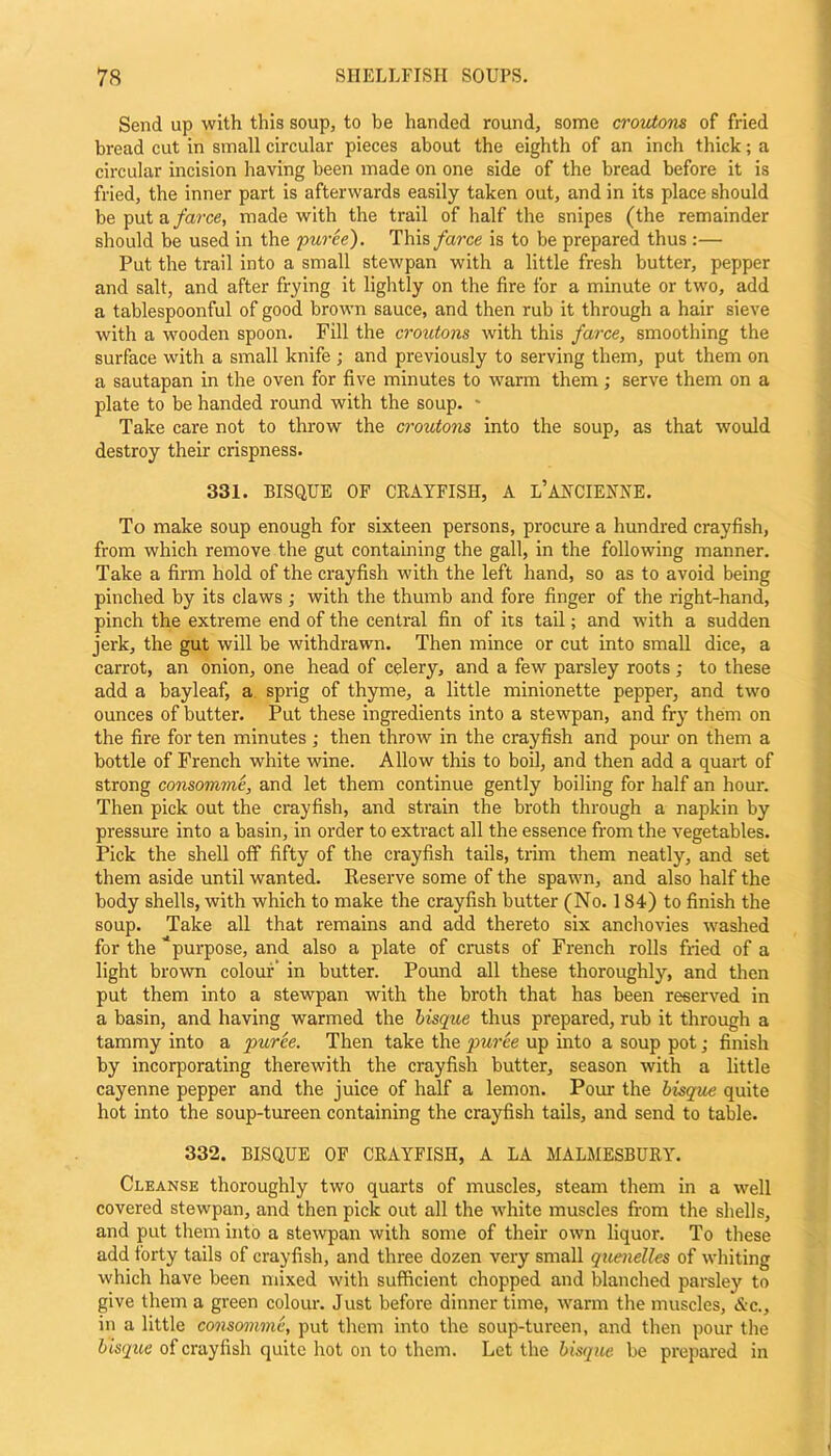 Send up with this soup, to be handed round, some croutons of fried bread cut in small circular pieces about the eighth of an inch thick; a circular incision having been made on one side of the bread before it is fried, the inner part is afterwards easily taken out, and in its place should be put a farce, made with the trail of half the snipes (the remainder should be used in the puree). This farce is to be prepared thus :— Put the trail into a small stewpan with a little fresh butter, pepper and salt, and after frying it lightly on the fire for a minute or two, add a tablespoonful of good brown sauce, and then rub it through a hair sieve with a wooden spoon. Fill the croutons with this farce, smoothing the surface with a small knife ; and previously to serving them, put them on a sautapan in the oven for five minutes to warm them; serve them on a plate to be handed round with the soup. - Take care not to throw the croutons into the soup, as that would destroy their crispness. 331. BISQUE OF CRAYFISH, A l’AHCIENNE. To make soup enough for sixteen persons, procure a hundred crayfish, from which remove the gut containing the gall, in the following manner. Take a firm hold of the crayfish with the left hand, so as to avoid being pinched by its claws ; with the thumb and fore finger of the right-hand, pinch the extreme end of the central fin of its tail; and with a sudden jerk, the gut will be withdrawn. Then mince or cut into small dice, a carrot, an onion, one head of celery, and a few parsley roots ; to these add a bayleaf, a sprig of thyme, a little minionette pepper, and two ounces of butter. Put these ingredients into a stewpan, and fry them on the fire for ten minutes; then throw in the crayfish and pour on them a bottle of French white wine. Allow this to boil, and then add a quart of strong consomme, and let them continue gently boiling for half an hour. Then pick out the crayfish, and strain the broth through a napkin by pressure into a basin, in order to extract all the essence from the vegetables. Pick the shell off fifty of the crayfish tails, trim them neatly, and set them aside until wanted. Reserve some of the spawn, and also half the body shells, with which to make the crayfish butter (No. 1S4) to finish the soup. Take all that remains and add thereto six anchovies washed for the purpose, and also a plate of crusts of French rolls fried of a light brown colour’ in butter. Pound all these thoroughly, and then put them into a stewpan with the broth that has been reserved in a basin, and having warmed the bisque thus prepared, rub it through a tammy into a puree. Then take the puree up into a soup pot; finish by incorporating therewith the crayfish butter, season with a little cayenne pepper and the juice of half a lemon. Pour the bisque quite hot into the soup-tureen containing the crayfish tails, and send to table. 332. BISQUE OF CRAYFISH, A LA MALMESBURY. Cleanse thoroughly two quarts of muscles, steam them in a well covered stewpan, and then pick out all the white muscles from the shells, and put them into a stewpan with some of their own liquor. To these add forty tails of crayfish, and three dozen very small quenelles of whiting which have been mixed with sufficient chopped and blanched parsley to give them a green colour. Just before dinner time, warm the muscles, &c., in a little consomme, put them into the soup-tureen, and then pour the bisque of crayfish quite hot on to them. Let the bisque be prepared in