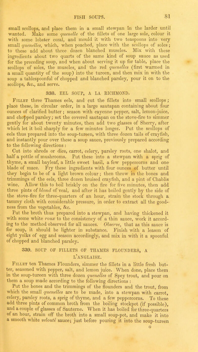 small scollops, and place them in a small stewpan in the larder until wanted. Make some quenelle of the fillets of one large sole, colour it with some lobster coral, and mould it with two teaspoons into very small quenelles, which, when poached, place with the scollops of soles ; to these add about three dozen blanched muscles. Mix with these ingredients about two quarts of the same kind of soup sauce as used for the preceding soup, and when about serving it up for table, place the scollops of soles, the muscles, and the red quenelles (first warmed in a small quantity of the soup) into the tureen, and then mix in with the soup a tablespoonful of chopped and blanched parsley, pour it on to the scollops, &c., and serve. 330. EEL SOUP, A LA RICHMOND. Fillet three Thames eels, and cut the fillets into small scollops; place these, in circular order, in a large sautapan containing about four ounces of clarified butter ; season with cayenne pepper, salt, lemon-juice, and chopped parsley; set the covered sautapan on the stove-fire to simmer gently for about twenty minutes, then add two glasses of Sherry, after which let it boil sharply for a few minutes longer. Put the scollops of eels thus prepared into the soup-tureen, with three dozen tails of crayfish, and instantly pour over these a soup sauce, previously prepared according to the following directions : Cut into shreds or dice, carrot, celery, parsley roots, one shalot, and half a pottle of mushrooms. Put these into a stewpan with a sprig of thyme, a small bayleaf, a little sweet basil, a few peppercorns and one blade of mace. Fry these ingredients with four ounces of butter until they begin to be of a light brown colour; then throw in the bones and trimmings of the eels, three dozen bruised crayfish, and a pint of Chablis wine. Allow this to boil briskly on the fire for five minutes, then add three pints of blond of veal, and after it has boiled gently by the side of the stove-fire for three-quarters of an hour, strain the stock through a tammy cloth with considerable pressure, in order to extract all the good- ness from the vegetables, &c. Put the broth thus prepared into a stewpan, and having thickened it with some white roux to the consistency of a thin sauce, work it accord- ing to the method observed for all sauces. Observe, that as this sauce is for soup, it should be lighter in substance. Finish with a leason of eight yolks of egg and season accordingly, and mix in with it a spoonful of chopped and blanched parsley. 339. SOUP OF FILLETS OF THAMES FLOUNDERS, A l’anglaise. Fillet ten Thames Flounders, simmer the fillets in a little fresh but- ter, seasoned with pepper, salt, and lemon juice. When done, place them in the soup-tureen with three dozen quenelles of Spey trout, and pour on them a soup made according to the following directions : Put the bones and the trimmings of the flounders and the trout, from which the small quenelles are to be made, into a stewpan with carrot, celery, parsley roots, a sprig of thyme, and a few peppercorns. To these add three pints of common broth from the boiling stockpot (if possible), and a couple of glasses of Sauterne. When it has boiled for three-quarters of an hour, strain off the broth into a small soup-pot, and make it into a smooth white veloute sauce; just before pouring it into the soup-tureen o