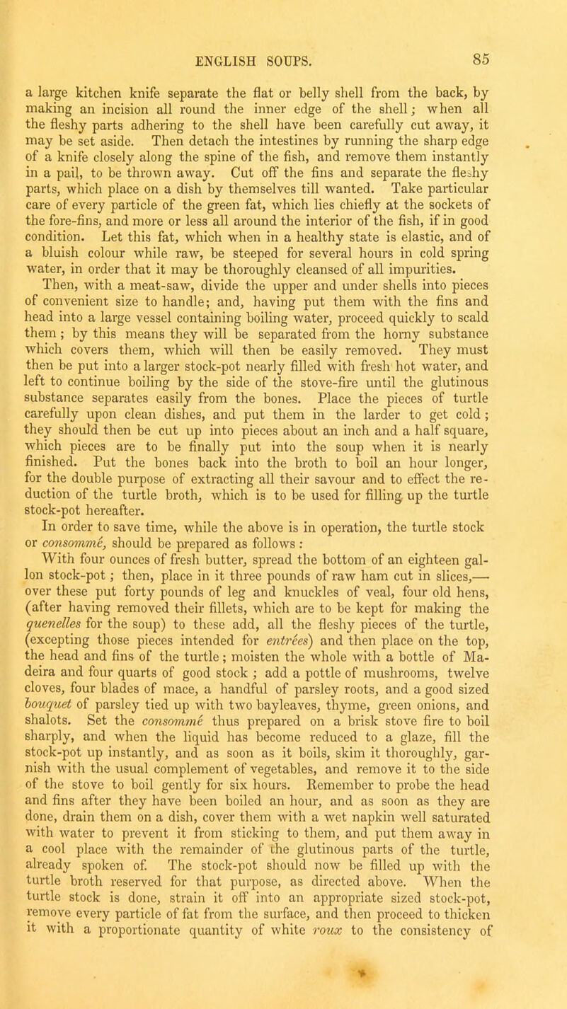 a large kitchen knife separate the flat or belly shell from the back, by making an incision all round the inner edge of the shell; when all the fleshy parts adhering to the shell have been carefully cut away, it may be set aside. Then detach the intestines by running the sharp edge of a knife closely along the spine of the fish, and remove them instantly in a pail, to be thrown away. Cut off the fins and separate the fleshy parts, which place on a dish by themselves till wanted. Take particular care of every particle of the green fat, which lies chiefly at the sockets of the fore-fins, and more or less all around the interior of the fish, if in good condition. Let this fat, which when in a healthy state is elastic, and of a bluish colour while raw, be steeped for several hours in cold spring water, in order that it may be thoroughly cleansed of all impurities. Then, with a meat-saw, divide the upper and under shells into pieces of convenient size to handle; and, having put them with the fins and head into a large vessel containing boiling water, proceed quickly to scald them ; by this means they will be separated from the horny substance which covers them, which will then be easily removed. They must then be put into a larger stock-pot nearly filled with fresh hot water, and left to continue boiling by the side of the stove-fire until the glutinous substance separates easily from the bones. Place the pieces of turtle carefully upon clean dishes, and put them in the larder to get cold ; they should then be cut up into pieces about an inch and a half square, which pieces are to be finally put into the soup when it is nearly finished. Put the bones back into the broth to boil an hour longer, for the double purpose of extracting all their savour and to effect the re- duction of the turtle broth, which is to be used for filling up the turtle stock-pot hereafter. In order to save time, while the above is in operation, the turtle stock or consomme, should be prepared as follows : With four ounces of fresh butter, spread the bottom of an eighteen gal- lon stock-pot; then, place in it three pounds of raw ham cut in slices,— over these put forty pounds of leg and knuckles of veal, four old hens, (after having removed their fillets, which are to be kept for making the quenelles for the soup) to these add, all the fleshy pieces of the turtle, (excepting those pieces intended for entrees) and then place on the top, the head and fins of the turtle; moisten the whole with a bottle of Ma- deira and four quarts of good stock ; add a pottle of mushrooms, twelve cloves, four blades of mace, a handful of parsley roots, and a good sized bouquet of parsley tied up with two bayleaves, thyme, green onions, and shalots. Set the consomme thus prepared on a brisk stove fire to boil sharply, and when the liquid has become reduced to a glaze, fill the stock-pot up instantly, and as soon as it boils, skim it thoroughly, gar- nish with the usual complement of vegetables, and remove it to the side of the stove to boil gently for six hours. Remember to probe the head and fins after they have been boiled an hour, and as soon as they are done, drain them on a dish, cover them with a wet napkin well saturated with water to prevent it from sticking to them, and put them away in a cool place with the remainder of the glutinous parts of the turtle, already spoken of. The stock-pot should now be filled up with the turtle broth reserved for that purpose, as directed above. When the turtle stock is done, strain it off into an appropriate sized stock-pot, remove every particle of fat from the surface, and then proceed to thicken it with a proportionate quantity of white roux to the consistency of