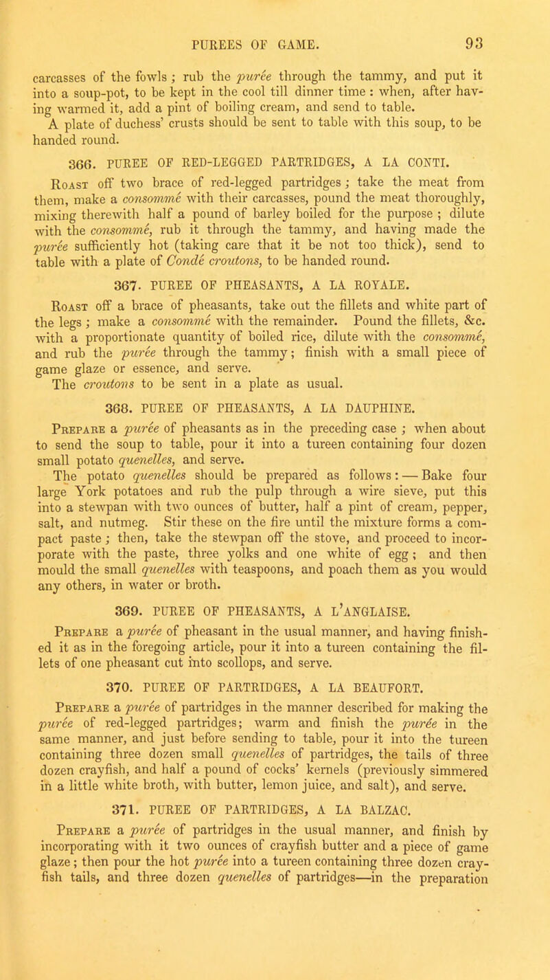 carcasses of the fowls ; rub the puree through the tammy, and put it into a soup-pot, to be kept in the cool till dinner time : when, after hav- ing warmed it, add a pint of boiling cream, and send to table. A plate of duchess’ crusts should be sent to table with this soup, to be handed round. 366. PUREE OF RED-LEGGED PARTRIDGES, A LA CONTI. Roast off two brace of red-legged partridges ; take the meat from them, make a consomme with their carcasses, pound the meat thoroughly, mixing therewith half a pound of barley boiled for the purpose ; dilute with the consomme, rub it through the tammy, and having made the puree sufficiently hot (taking care that it be not too thick), send to table with a plate of Conde croutons, to be handed round. 367. PUREE OF PHEASANTS, A LA ROYALE. Roast off a brace of pheasants, take out the fillets and white part of the legs ; make a consomme with the remainder. Pound the fillets, &c. with a proportionate quantity of boiled rice, dilute with the consomme, and rub the puree through the tammy; finish with a small piece of game glaze or essence, and serve. The croutons to be sent in a plate as usual. 368. PUREE OF PHEASANTS, A LA DAUPHINE. Prepare a puree of pheasants as in the preceding case ; when about to send the soup to table, pour it into a tureen containing four dozen small potato quenelles, and serve. The potato quenelles should be prepared as follows: — Bake four large York potatoes and rub the pulp through a wire sieve, put this into a stewpan with two ounces of butter, half a pint of cream, pepper, salt, and nutmeg. Stir these on the fire until the mixture forms a com- pact paste ; then, take the stewpan off the stove, and proceed to incor- porate with the paste, three yolks and one white of egg; and then mould the small quenelles with teaspoons, and poach them as you would any others, in water or broth. 369. PUREE OF PHEASANTS, A L’ANGLAISE. Prepare a puree of pheasant in the usual manner, and having finish- ed it as in the foregoing article, pour it into a tureen containing the fil- lets of one pheasant cut into scollops, and serve. 370. PUREE OF PARTRIDGES, A LA BEAUFORT. Prepare a puree of partridges in the manner described for making the puree of red-legged partridges; warm and finish the puree in the same manner, and just before sending to table, pour it into the tureen containing three dozen small quenelles of partridges, the tails of three dozen crayfish, and half a pound of cocks’ kernels (previously simmered in a little white broth, with butter, lemon juice, and salt), and serve. 371. PUREE OF PARTRIDGES, A LA BALZAC. Prepare a puree of partridges in the usual manner, and finish by incorporating with it two ounces of crayfish butter and a piece of game glaze; then pour the hot puree into a tureen containing three dozen cray- fish tails, and three dozen quenelles of partridges—in the preparation