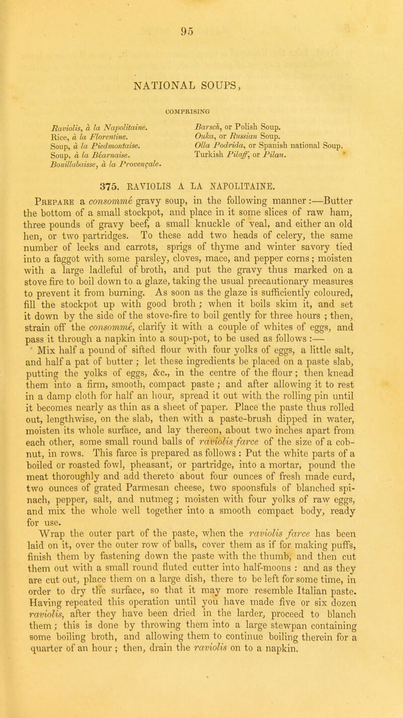 NATIONAL SOUPS, COMPRISING Raviolis, a la Napolitaine. Rice, a la Florentine. Soup, a la Piedmontaise. Soup, d la Bearnaise. Bouillabaisse, a. la Proveiifalc. Barsch, or Polish Soup. Ouka, or Russian Soup. Olla Podrida, or Spanish national Soup. Turkish Pilaff, or Pilau. 375. RAVIOLIS A LA NAPOLITAINE. Prepare a consomme gravy soup, in the following manner:—Butter the bottom of a small stoekpot, and place in it some slices of raw ham, three pounds of gravy beef, a small knuckle of veal, and either an old hen, or two partridges. To these add two heads of celery, the same number of leeks and carrots, sprigs of thyme and winter savory tied into a faggot with some parsley, cloves, mace, and pepper corns; moisten with a large ladleful of broth, and put the gravy thus marked on a stove fire to boil down to a glaze, taking the usual precautionary measures to prevent it from burning. As soon as the glaze is sufficiently coloured, fill the stoekpot up with good broth; when it boils skim it, and set it down by the side of the stove-fire to boil gently for three hours ; then, strain off the consomme, clarify it with a couple of whites of eggs, and pass it through a napkin into a soup-pot, to be used as follows :— Mix half a pound of sifted flour with four yolks of eggs, a little salt, and half a pat of butter; let these ingredients be placed on a paste slab, putting the yolks of eggs, &c., in the centre of the flour; then knead them into a firm, smooth, compact paste; and after allowing it to rest in a damp cloth for half an hour, spread it out with the rolling pin until it becomes nearly as thin as a sheet of paper. Place the paste thus rolled out, lengthwise, on the slab, then with a paste-brush dipped in water, moisten its whole surface, and lay thereon, about two inches apart from each other, some small round balls of raviolis farce of the size of a cob- nut, in rows. This farce is prepared as follows : Put the white parts of a boiled or roasted fowl, pheasant, or partridge, into a mortar, pound the meat thoroughly and add thereto about four ounces of fresh made curd, two ounces of grated Parmesan cheese, two spoonsfuls of blanched spi- nach, pepper, salt, and nutmeg; moisten with four yolks of raw eggs, and mix the whole well together into a smooth compact body, ready for use. Wrap the outer part of the paste, when the raviolis farce has been laid on it, over the outer row of balls, cover them as if for making puffs, finish them by fastening down the paste with the thumb, and then cut them out with a small round fluted cutter into half-moons : and as they are cut out, place them on a large dish, there to be left for some time, in order to dry the surface, so that it may more resemble Italian paste. Having repeated this operation until you have made five or six dozen raviolis, after they have been dried in the larder, proceed to blanch them; this is done by throwing them into a large stewpan containing some boiling broth, and allowing them to continue boiling therein for a quarter of an hour ; then, drain the raviolis on to a napkin.