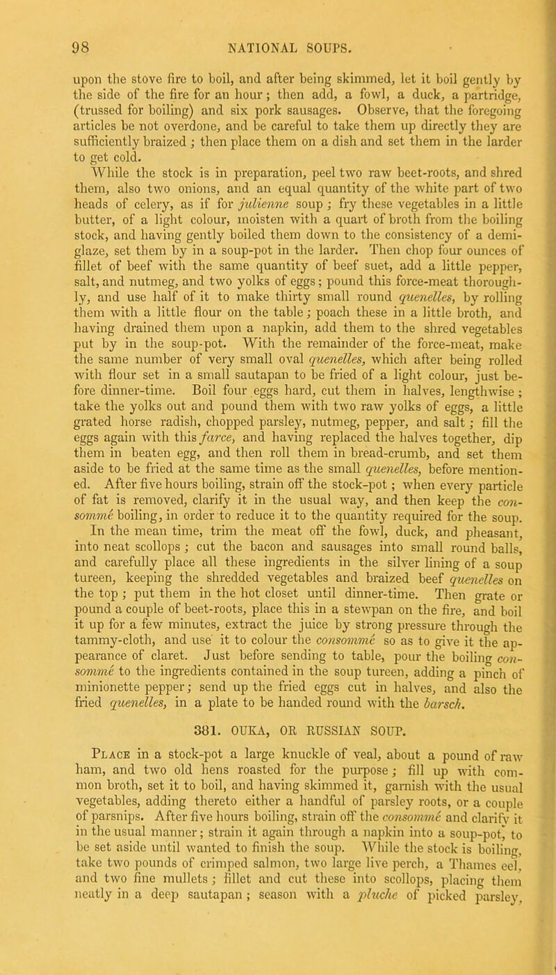 upon the stove fire to boil, and after being skimmed, let it boil gently by the side of tire fire for an hour; then add, a fowl, a duck, a partridge, (trussed for boiling) and six pork sausages. Observe, that the foregoing articles be not overdone, and be careful to take them up directly they are sufficiently braized ; then place them on a dish and set them in the larder to get cold. While the stock is in preparation, peel two raw beet-roots, and shred them, also two onions, and an equal quantity of the white part of two heads of celery, as if for julienne soup ; fry these vegetables in a little butter, of a light colour, moisten with a quart of broth from the boiling stock, and having gently boiled them down to the consistency of a demi- glaze, set them by in a soup-pot in the larder. Then chop four ounces of fillet of beef with the same quantity of beef suet, add a little pepper, salt, and nutmeg, and two yolks of eggs; pound this force-meat thorough- ly, and use half of it to make thirty small round quenelles, by rolling them with a little flour on the table; poach these in a little broth, and having drained them upon a napkin, add them to the shred vegetables put by in the soup-pot. With the remainder of the force-meat, make the same number of very small oval quenelles, which after being rolled with flour set in a small sautapan to be fried of a light colour, just be- fore dinner-time. Boil four eggs hard, cut them in halves, lengthwise; take the yolks out and pound them with two raw yolks of eggs, a little grated horse radish, chopped parsley, nutmeg, pepper, and salt; fill the eggs again with this farce, and having replaced the halves together, dip them in beaten egg, and then roll them in bread-crumb, and set them aside to be fried at the same time as the small quenelles, before mention- ed. After five hours boiling, strain off the stock-pot; when every particle of fat is removed, clarify it in the usual way, and then keep the con- somme boiling, in order to reduce it to the quantity required for the soup. In the mean time, trim the meat off the fowl, duck, and pheasant, into neat scollops; cut the bacon and sausages into small round balls, and carefully place all these ingredients in the silver lining of a soup tureen, keeping the shredded vegetables and braized beef quenelles on the top ; put them in the hot closet until dinner-time. Then grate or pound a couple of beet-roots, place this in a stewpan on the fire, and boil it up for a few minutes, extract the juice by strong pressure through the tammy-cloth, and use' it to colour the consomme so as to give it the ap- pearance of claret. Just before sending to table, pour the boiling con- somme to the ingredients contained in the soup tureen, adding a pinch of minionette pepper; send up the fried eggs cut in halves, and also the fried quenelles, in a plate to be handed round with the barsch. 3131. OUKA, OR RUSSIAN SOUP. Place in a stock-pot a large knuckle of veal, about a pound of raw ham, and two old hens roasted for the purpose; fill up with com- mon broth, set it to boil, and having skimmed it, garnish with the usual vegetables, adding thereto either a handful of parsley roots, or a couple of parsnips. After five hours boiling, strain off the consomme and clarifv it in the usual manner; strain it again through a napkin into a soup-pot^ to be set aside until wanted to finish the soup. While the stock is boiling, take two pounds of crimped salmon, two large live perch, a Thames eel. and two fine mullets ; fillet and cut these into scollops, placing them neatly in a deep sautapan ; season with a jiluc/ic of picked parsley.