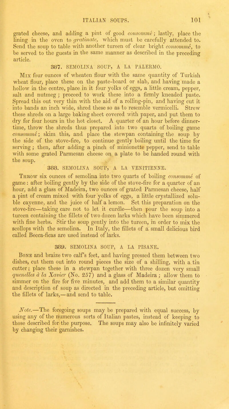 grated cheese, and adding a pint of good consomme; lastly, place the lining in the oven to gratinate, which must he carefully attended to. Send the soup to table with another tureen of clear bright consomme, to be served to the guests in the same manner as described in the preceding article. 387. SEMOLINA SOUP, A LA PALERMO. Mix four ounces of wheaten flour with the same quantity of Turkish wheat flour, place these on the paste-board or slab, and having made a hollow in the centre, place in it four yolks of eggs, a little cream, pepper, salt and nutmeg ; proceed to work these into a firmly kneaded paste. Spread this out very thin with the aid of a rolling-pin, and having cut it into bands an inch wide, shred these so as to resemble vermicelli. Strew these shreds on a large baking sheet covered with paper, and put them to dry for four hours in the hot closet. A quarter of an hour before dinner- time, throw the shreds thus prepared into two quarts of boiling game consomme; skim this, and place the stewpan containing the soup by the side of the stove-fire, to continue gently boiling until the time for serving ; then, after adding a pinch of minionette pepper, send to table with some grated Parmesan cheese on a plate to be handed round with the soup. 388. SEMOLINA SOUP, A LA VENITIENNE. Throw six ounces of semolina into two quarts of boiling consomme of game: after boiling gently by the side of the stove-fire for a quarter of an hour, add a glass of Madeira, two ounces of grated Parmesan cheese, half a pint of cream mixed with four yolks of eggs, a little crystallized solu- ble cayenne, and the juice of half a lemon. Set this preparation on the stove-fire—taking care not to let it curdle—then pour the soup into a tureen containing the fillets of two dozen larks which have been simmered with fine herbs. Stir the soup gently into the tureen, in order to mix the scollops with the semolina. In Italy, the fillets of a small delicious bird called Becca-ficas are used instead of larks. 389. SEMOLINA SOUP, A LA PISANE. Bone and braize two calf’s feet, and having pressed them between two dishes, cut them out into round pieces the size of a shilling, with a tin cutter; place these in a stewpan together with three dozen very small quenelles <t la Xavier (No. 257) and a glass of Madeira; allow them to simmer on the fire for five minutes, and add them to a similar quantity and description of soup as directed in the preceding article, but omitting the fillets of larks,—and send to table. Note.—The foregoing soups may be prepared with equal success, by using any of the numerous sorts of Italian pastes, instead of keeping to those described for the purpose. The soups may also be infinitely varied by changing their garnishes.