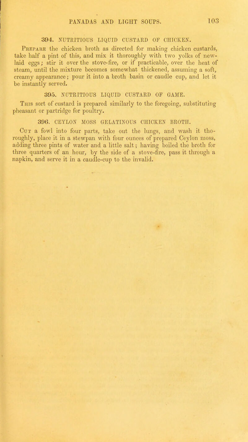 394. NUTRITIOUS LIQUID CUSTARD OF CHICKEN. Prepare the chicken broth as directed for making chicken custards, take half a pint of this, and mix it thoroughly with two yolks of new- laid eggs; stir it over the stove-fire, or if practicable, over the heat of steam, until the mixture becomes somewhat thickened, assuming a soft, creamy appearance; pour it into a broth basin or caudle cup, and let it be instantly served. 395. NUTRITIOUS LIQUID CUSTARD OF GAME. This sort of custard is prepared similarly to the foregoing, substituting pheasant or partridge for poultry. 39(5. CEYLON MOSS GELATINOUS CHICKEN BROTH. Cut a fowl into four parts, take out the lungs, and wash it tho- roughly, place it in a stewpan with four ounces of prepared Ceylon moss, adding three pints of water and a little salt; having boiled the broth for three quarters of an hour, by the side of a stove-fire, pass it through a napkin, and serve it in a caudle-cup to the invalid.