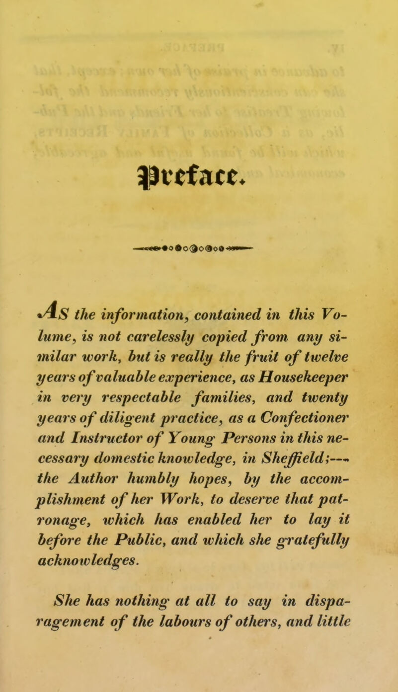 preface* *«oOo<3o®o© .AS the information, contained in this Vo- lume, is carelessly copied from any si- milar work, but is really the fruit of twelve years of valuable experience, as Housekeeper in very respectable families, and twenty years of diligent practice, as a Confectioner and Instructor of Young Persons in this ne- cessary domestic knowledge, in Sheffield;—> the Author humbly hopes, by the accom- plishment of her Work, to deserve that pat- ronage, which has enabled her to lay it before the Public, and which she gratefully acknowledges. She has nothing at all to say in dispa- ragement o f the labours of others, and little