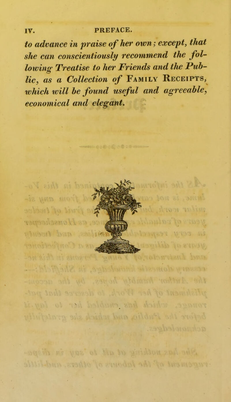 to advance in praise of her own; except, that she can conscientiously recommend the fol- lowing Treatise to her Friends and the Pub- lic, as a Collection of Family Receipts, which will be found useful and agreeable, economical and elegant.