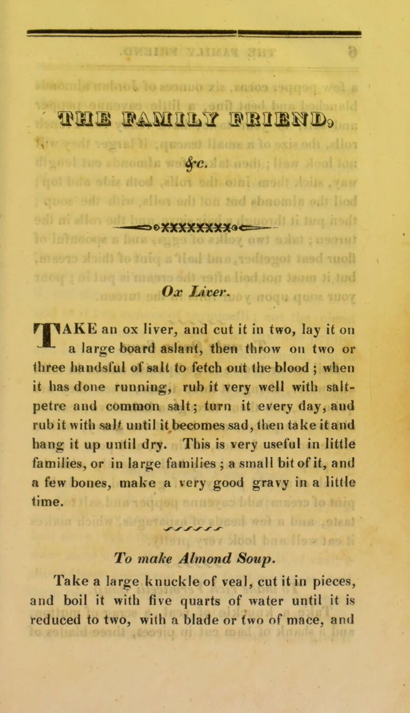 ' VttQIBKILi, > ’ .. * i , • : %-c. t>XXXXXXX*» Ox Liver. rW^AKE an ox liver, and cut it in two, lay it on a large board aslant, then throw on two or three handsful of salt to fetch out the blood ; when it has done running, rub it very well with salt- petre and common salt; turn it every day, and rub it with salt until it becomes sad, then take itand hang it up until dry. This is very useful in little families, or in large families ; a small bit of it, and a few bones, make a very good gravy in a little i time. To make Almond Soup. Take a large knuckle of veal, cut it in pieces, and boil it with five quarts of water until it is reduced to two, with a blade or two of mace, and