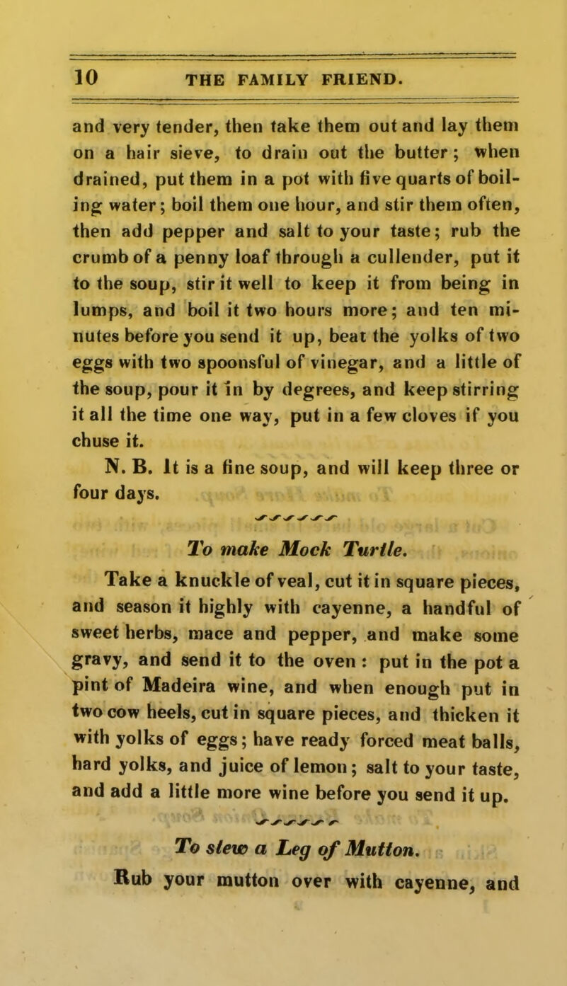 and very tender, then take them out and lay them on a hair sieve, to drain out the butter; when drained, put them in a pot with five quarts of boil- ing water; boil them one hour, and stir them often, then add pepper and salt to your taste; rub the crumb of a penny loaf through a cullender, put it to the soup, stir it well to keep it from being in lumps, and boil it two hours more; and ten mi- nutes before you send it up, beat the yolks of two eggs with two spoonsful of vinegar, and a little of the soup, pour it in by degrees, and keep stirring it all the time one way, put in a few cloves if you chuse it. N. B. It is a fine soup, and will keep three or four days. To make Mock Turtle. Take a knuckle of veal, cut it in square pieces, and season it highly with cayenne, a handful of sweet herbs, mace and pepper, and make some gravy, and send it to the oven : put in the pot a pint of Madeira wine, and when enough put in two cow heels, cut in square pieces, and thicken it with yolks of eggs; have ready forced meat balls, hard yolks, and juice of lemon; salt to your taste, and add a little more wine before you send it up. To slew a Leg of Mutton. Rub your mutton over with cayenne, and