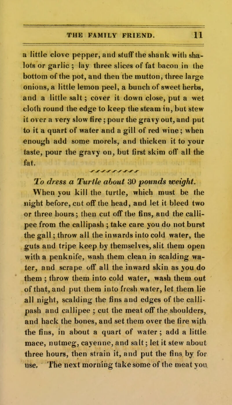 a little clove pepper, and stuff the shank with sha- lots or garlic ; lay three slices of fat bacon in the bottom of the pot, and then the mutton, three large onions, a little lemon peel, a bunch of sweet herbs, and a little salt; cover it down close, put a wet cloth round the edge to keep the steam in, but stew it over a very slow tire; pour the gravy out, and put to it a quart of water and a gill of red wine; when enough add some morels, and thicken it to your taste, pour the gravy on, but first skim off all the fat. To dress a Turtle about 30 pounds weight. When you kill the turtle, which must be the night before, cut off the head, and let it bleed two or three hours; then cut off the fins, and the calli- pee from the callipash ; take care you do not burst the gall; throw all the inwards into cold water, the guts and tripe keep by themselves, slit them open with a penknife, wash them clean in scalding wa- ter, and scrape off all the inward skin as you do them ; throw them into cold water, wash them out of that, and put them into fresh water, let them lie all night, scalding the fins and edges of the calli- pash and callipee ; cut the meat off the shoulders, and hack the bones, and set them over the fire with the fins, in about a quart of water; add a little mace, nutmeg, cayenne, and salt; let it stew about three hours, then strain it, and put the fins by for use. The next morning take some of the meat you