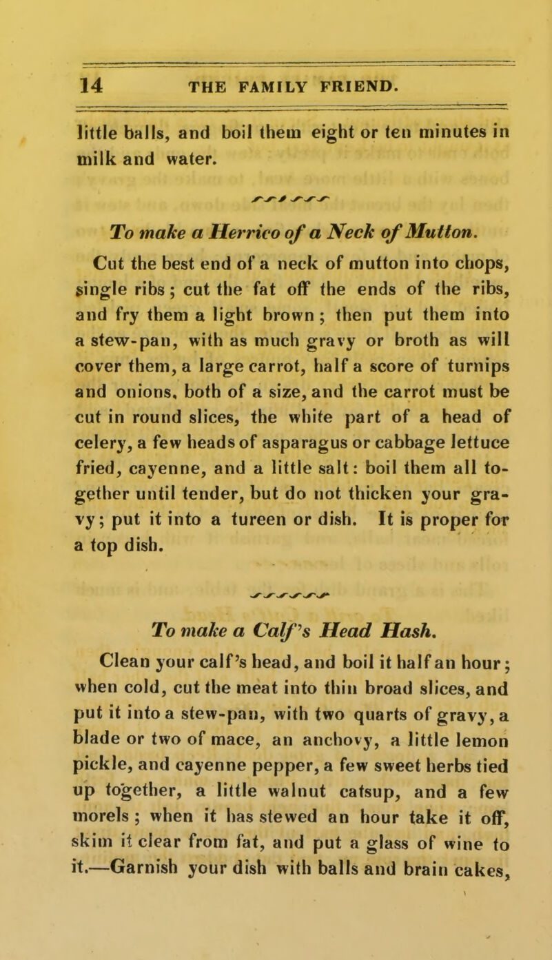little balls, and boil them eight or ten minutes in milk and water. To make a Herrico of a Neck of Mutton. Cut the best end of a neck of mutton into chops, single ribs ; cut the fat off the ends of the ribs, and fry them a light brown ; then put them into a stew-pan, with as much gravy or broth as will cover them, a large carrot, half a score of turnips and onions, both of a size, and the carrot must be cut in round slices, the white part of a head of celery, a few heads of asparagus or cabbage lettuce fried, cayenne, and a little salt: boil them all to- gether until tender, but do not thicken your gra- vy; put it into a tureen or dish. It is proper for a top dish. To make a Calf's Head Hash. Clean your calf’s head, and boil it half an hour; when cold, cut the meat into thin broad slices, and put it into a stew-pan, with two quarts of gravy, a blade or two of mace, an anchovy, a little lemon pickle, and cayenne pepper, a few sweet herbs tied up together, a little walnut catsup, and a few morels ; when it has stewed an hour take it off, skim it clear from fat, and put a glass of wine to it.—Garnish your dish with balls and brain cakes.