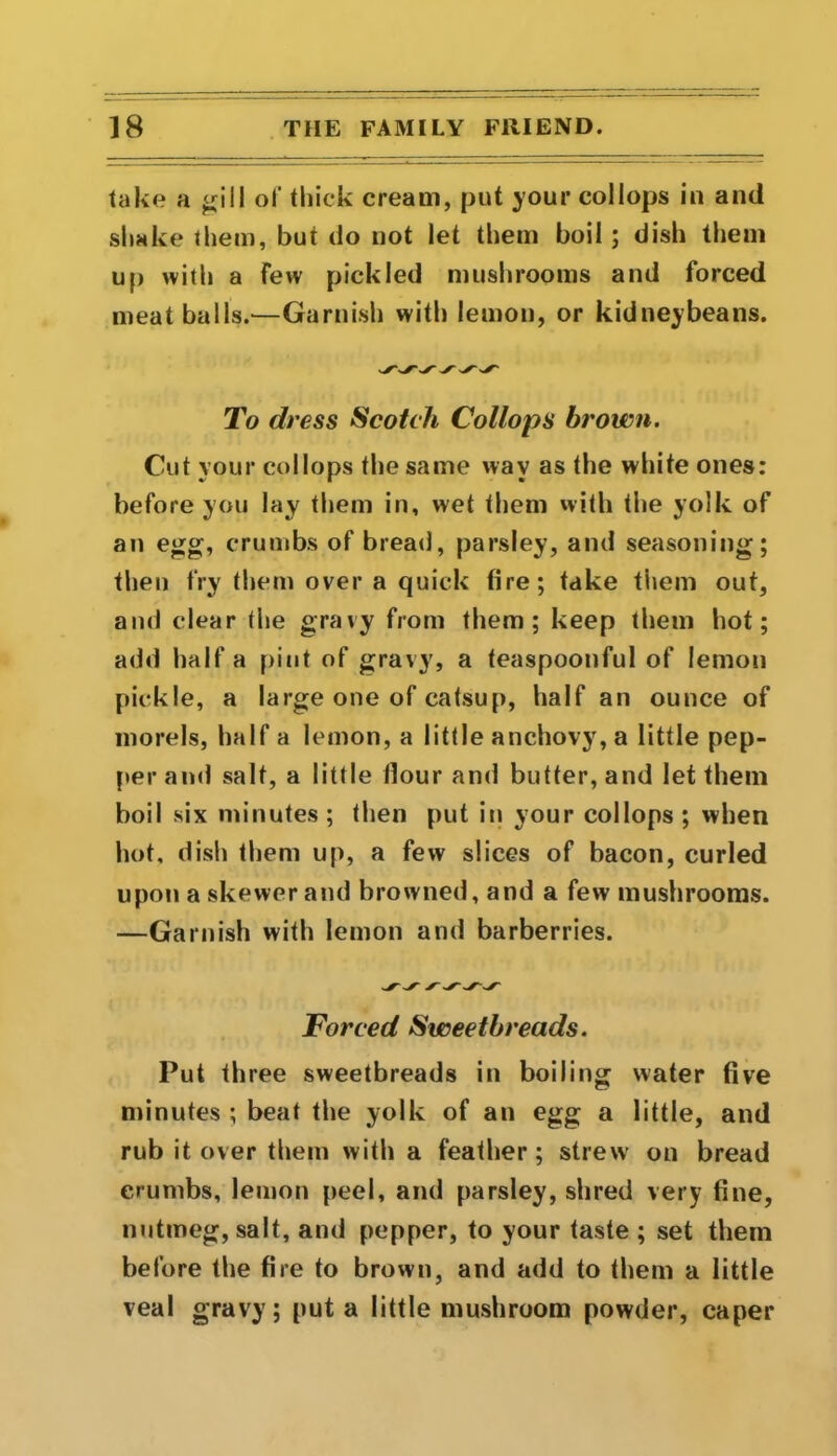 take a gill of thick cream, put your collops in and shake them, but do not let them boil ; dish them up with a few pickled mushrooms and forced meat balls.—Garnish with lemon, or kidneybeans. To (h 'ess Scotch Collops brown. Cut your collops the same wav as the white ones: before you lay them in, wet them with the yolk of an egg, crumbs of bread, parsley, and seasoning; then fry them over a quick fire; take them out, and clear the gravy from them; keep them hot; add half a pint of gravy, a teaspoonful of lemon pickle, a large one of catsup, half an ounce of morels, half a lemon, a little anchovy, a little pep- per and salt, a little Hour and butter, and let them boil six minutes; then put in your collops ; when hot, dish them up, a few slices of bacon, curled upon a skewer and browned, and a few mushrooms. —Garnish with lemon and barberries. Forced Sweetbreads. Put three sweetbreads in boiling water five minutes ; beat the yolk of an egg a little, and rub it over them with a feather; strew’ on bread crumbs, lemon peel, and parsley, shred very fine, nutmeg, salt, and pepper, to your taste ; set them before the fire to brown, and add to them a little veal gravy; put a little mushroom powder, caper