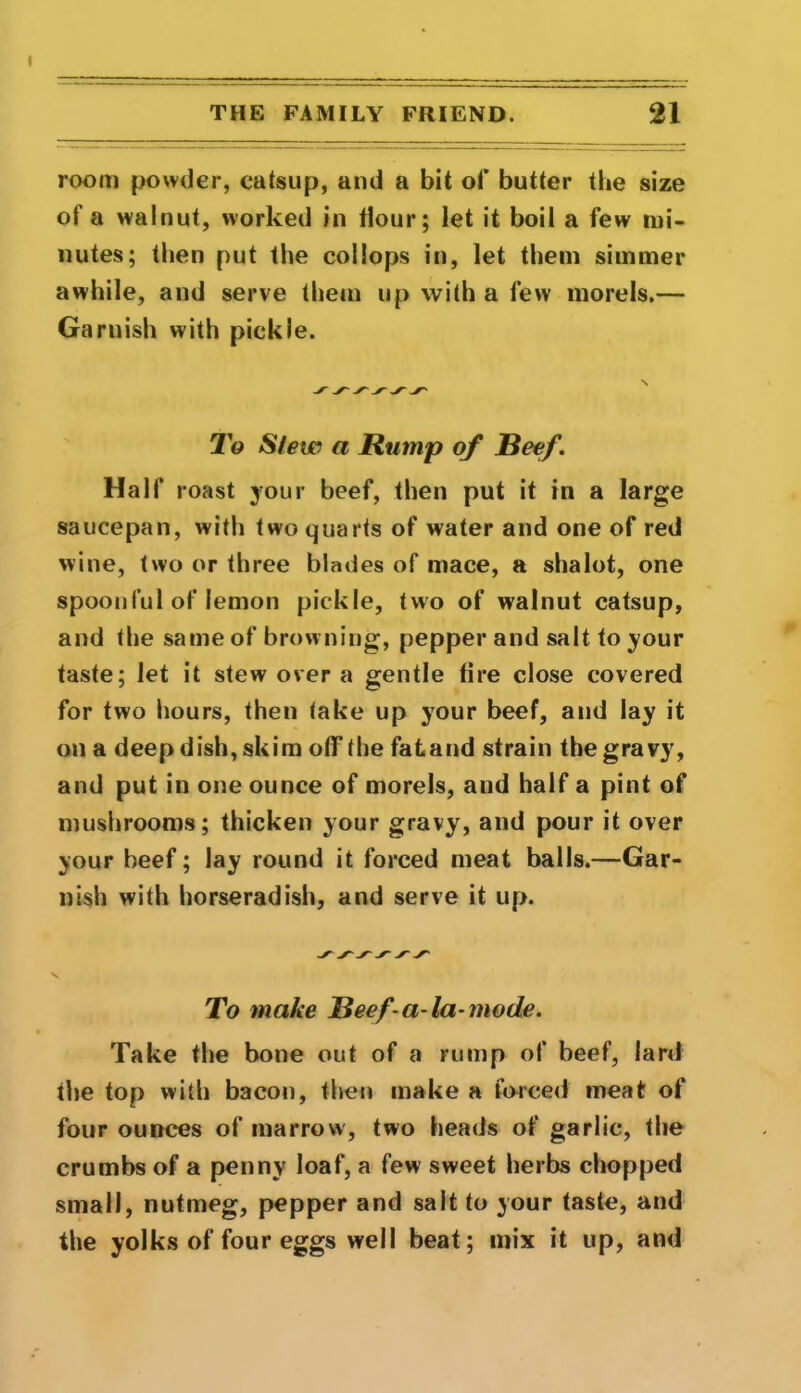 room powder, catsup, and a bit of butter the size of a walnut, worked in Hour; let it boil a few mi- nutes; then put the col lops in, let them simmer awhile, and serve them up with a few morels.— Garnish with pickle. To Stew a Rump of Reef. Half roast your beef, then put it in a large saucepan, with two quarts of water and one of red wine, two or three blades of mace, a shalot, one spoonful of lemon pickle, two of walnut catsup, and the same of browning, pepper and salt to your taste; let it stew over a gentle fire close covered for two hours, then take up your beef, and lay it on a deep dish, skim off the fatand strain the gravy, and put in one ounce of morels, and half a pint of mushrooms; thicken your gravy, and pour it over your beef; lay round it forced meat balls.—Gar- nish with horseradish, and serve it up. To make Reef-a-la-mode. Take the bone out of a rump of beef, lard the top with bacon, then make a forced meat of four ounces of marrow, two heads of garlic, the crumbs of a penny loaf, a few sweet herbs chopped small, nutmeg, pepper and salt to your taste, and the yolks of four eggs well beat; mix it up, and