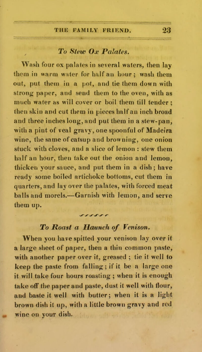 / To Stew Ox Palates. Wash four ox palates in several waters, then lay them in warm water for half an hour; wash them out, put them in a pot, and tie them down with strong paper, and send them to the oven, with as much water as will cover or boil them till tender ; then skin and cut them in pieces half an inch broad and three inches long, and put them in a stew-pan, with a pint of veal gravy, one spoonful of Madeira wine, the same of catsup and browning, one onion stuck with cloves, and a slice of lemon : stew them half an hour, then take out the onion and lemon, thicken your sauce, and put them in a dish; have ready some boiled artichoke bottoms, cut them in quarters, and lay over the palates, with forced meat balls and morels.—Garnish with lemon, and serve them up. ^ yyy'v* a To Roast a Haunch of Venison. When you have spitted your venison lay over it a large sheet of paper, then a thin common paste, with another paper over it, greased ; tie it well to keep the paste from falling; if it be a large one it will take four hours roasting ; when it is enough take off the paper and paste, dust it well with flour, and baste it well with butter; when it is a light brown dish it up, with a little brown gravy and red wine on your dish.