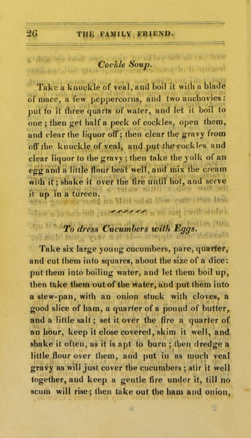 Cockle Soup. Take a knuckle of veal, and boil it with a blade of mace, a few peppercorns, and two anchovies: put to it three quarts of water, and let it boil to one ; then get half a peck of cockles, open them, and clear the liquor off; then clear the gravy from off the knuckle of veal, and put the cockles and clear liquor to the gravy ; then take the yolk of an egg and a little flour beat well, anti mix the cream with it; shake it over the fire until hot, and serve it up in a tureen. To dress Cucumbers with Eggs. %di pj? »■ r >1.-— ter - Take six large young cucumbers, pare, quarter, and cut them into squares, about the size of a dice: put them into boiling water, and let them boil up, then take them out of the water, and put them into a stew-pan, with an onion stuck with cloves, a good slice of ham, a quarter of a pound of butter, and a little salt; set it over the fire a quarter of an hour, keep it close covered, skim it well, and shake it often, as it is apt to burn ; then dredge a little flour over them, and put in as much veal gravy as will just cover the cucumbers ; stir it well together, and keep a gentle fire under it, till no scum will rise ; then take out the ham and onion,