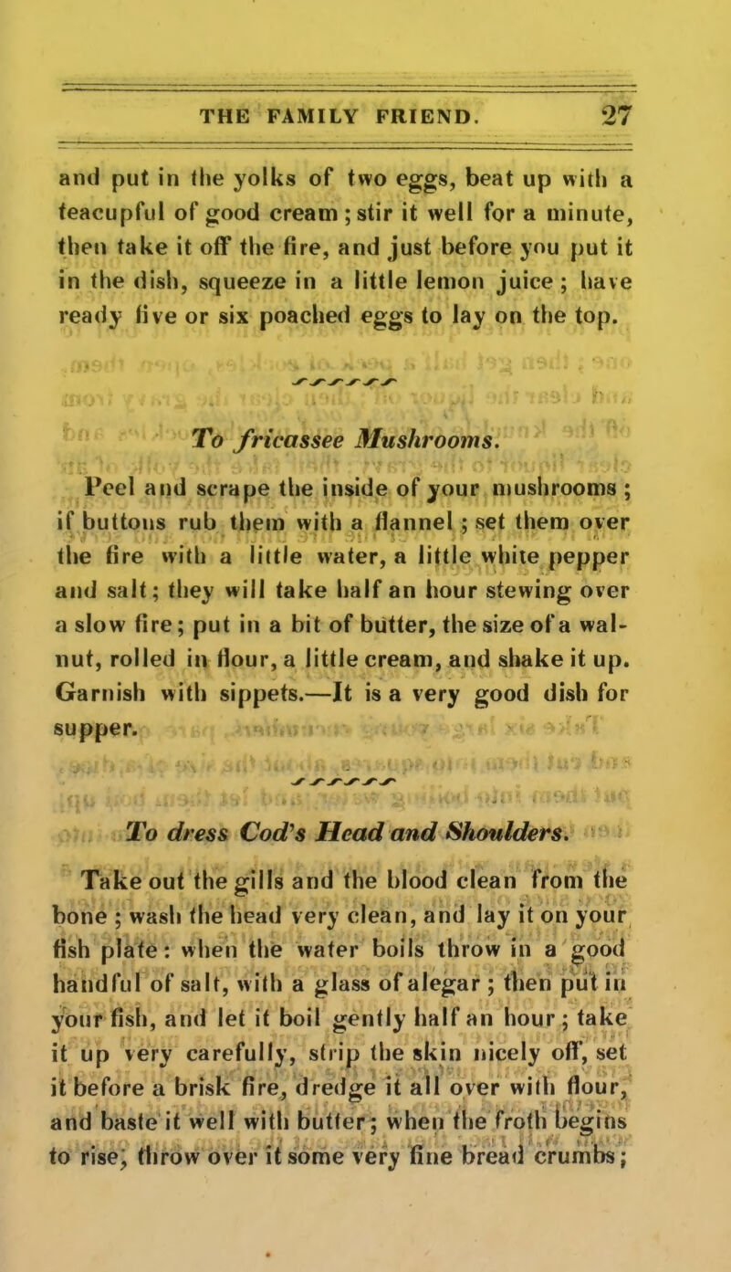 and put in the yolks of two eggs, beat up with a teacupful of good cream ; stir it well for a minute, then take it off the fire, and just before you put it in the dish, squeeze in a little lemon juice ; have ready live or six poached eggs to lay on the top. To fricassee Mushrooms. Peel and scrape the inside of your mushrooms ; if buttons rub them with a flannel ; set them over the fire with a little water, a little white pepper and salt; they will take half an hour stewing over a slow fire; put in a bit of butter, the size of a wal- nut, rolled in flour, a little cream, and shake it up. Garnish with sippets.—It is a very good dish for supper. To dress Cod's Head and Shoulders. Takeout the gills and the blood clean from the bone ; wash the head very clean, and lay it on your fish plate: when the water boils throw in a good handful of salt, with a glass of alegar ; then put in your fish, and let it boil gently half an hour ; take it up very carefully, strip the skin nicely off’, set it before a brisk fire, dredge it all over with flour, . & . . • ty and baste it well with butler; when the froth begins to rise^ throw over it some very fine bread crumbs;