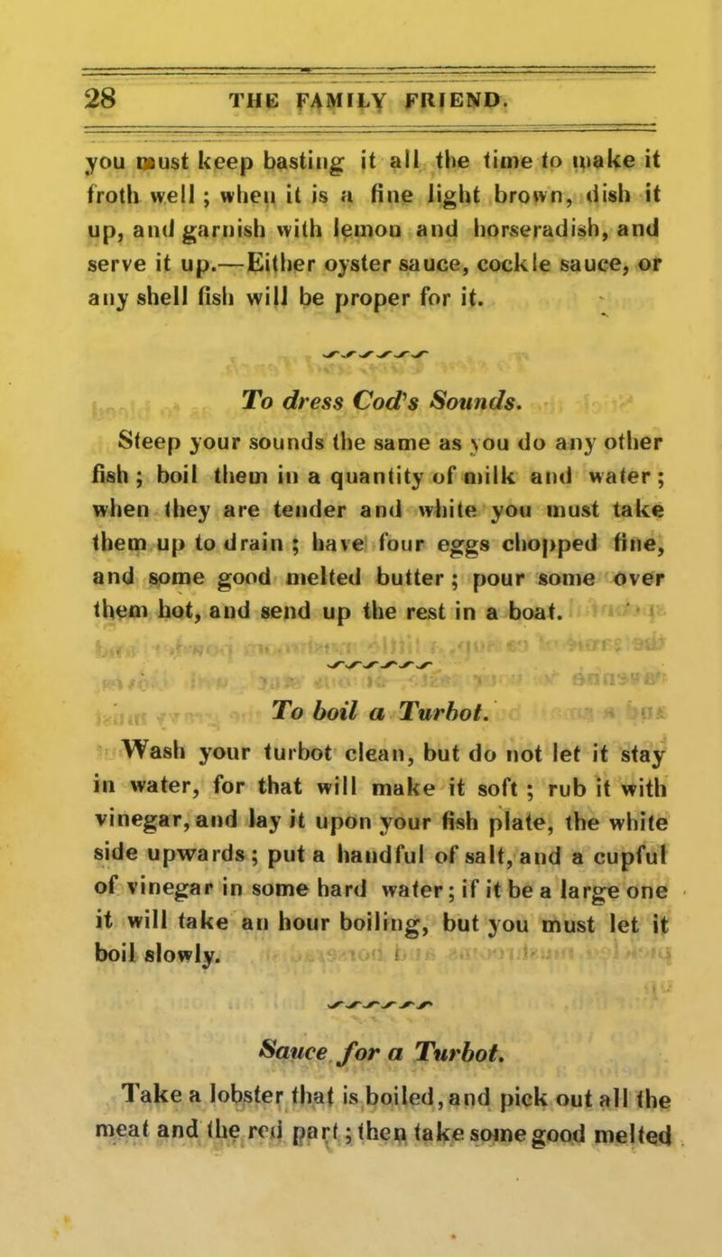 you must keep basting it all tbe time to make it froth well ; when it is a tine light brown, dish it up, and garnish with lemon and horseradish, and serve it up.—Either oyster sauce, cockle sauce, or any shell fish will be proper for it. To dress Cod's Sounds. Steep your sounds the same as you do any other fish ; boil them in a quantity of milk and water; when they are tender and white you must take them up to drain ; have four eggs chopped fine, and some good melted butter; pour some over them hot, and send up the rest in a boat. To boil a Turbot. Wash your turbot clean, but do not let it stay in water, for that will make it soft ; rub it with vinegar, and lay it upon vour fish plate, the white side upwards ; put a handful of salt, and a cupful of vinegar in some hard water; if it be a large one it will take an hour boiling, but you must let it boil slowly. ! Sauce for a Turbot. Take a lobster that is boiled,and pick out all the meat and the red part ;<hen take some good melted