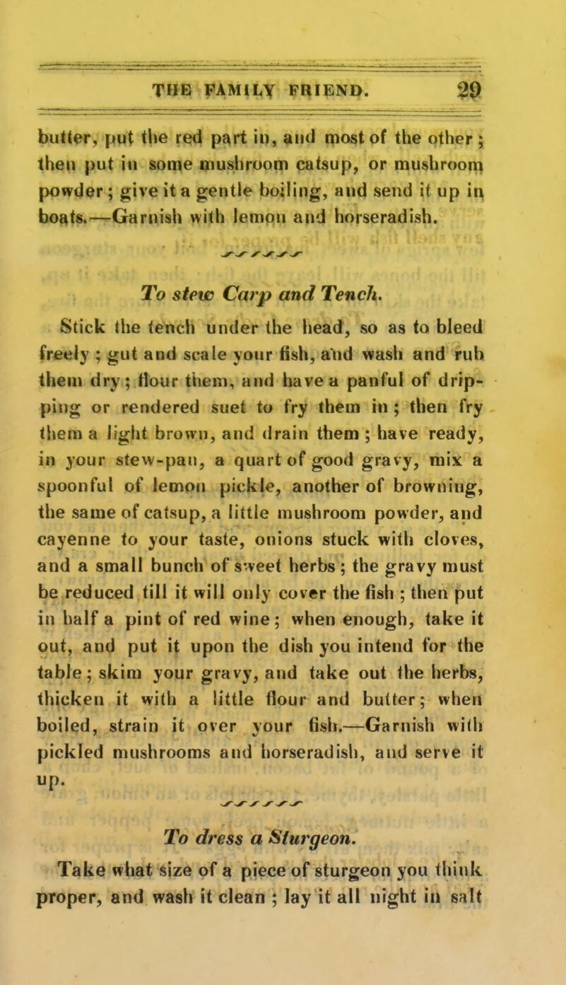 butter, put the red part in, and most of the other; then put in some mushroom catsup, or mushroom powder ; give it a gentle boiling, and send it up in boats.—Garnish with lemon and horseradish. To stew Carp and Tench. Stick the tench under the head, so as to bleed freely ; gut and scale your fish, and wash and rub them dry; Hour them, and have a panful of drip- ping or rendered suet to fry them in ; then fry them a light brown, and drain them ; have ready, in your stew-pan, a quart of good gravy, mix a spoonful of lemon pickle, another of browning, the same of catsup, a little mushroom powder, and cayenne to your taste, onions stuck with cloves, and a small bunch of sweet herbs ; the gravy must be reduced till it will only cover the fish ; then put in half a pint of red wine; when enough, take it out, and put it upon the dish you intend for the table; skim your gravy, and take out the herbs, thicken it with a little flour and butter; when boiled, strain it over your fish.—Garnish with pickled mushrooms and horseradish, and serve it up. To dress a Sturgeon. ' V' Take what size of a piece of sturgeon you think proper, and wash it clean ; lay it all night in salt