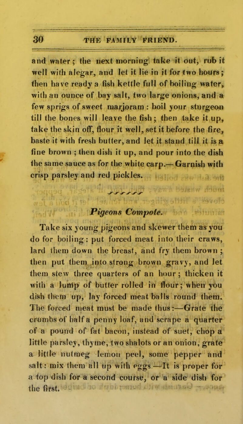 and water; the next morning take it out, rub it well with alegar, and let it lie in it for two hours; then have ready a fish kettle full of boiling water, with an ounce of bay salt, two large onions, and a few sprigs of sweet marjoram : boil your sturgeon till the bones will leave the fish; then take it up, take the skin off, flour it well, set it before the fire, baste it with fresh butter, and let it stand till it is a fine brown ; then dish it up, and pour into the dish the same sauce as for the white carp.— Garnish with crisp parsley and red pickles. Pigeons Compote. Take six young pigeons and skewer them as you do for boiling: put forced meat into their craws, lard them down the breast, and fry them brown ; then put them into strong brown gravy, and let them stew three quarters of an hour ; thicken it with a lunlp of butter rolled in flour; when you dish them up, lay forced meatballs round them. The forced meat must be made thus:—Grate the crumbs of half a penny loaf, and scrape a quarter of a pound of fat bacon, instead of suet, chop a little parsley, thyme, two shalots or an onion, grate a little nutmeg lemon peel, some pepper and salt: mix them all up with eggs—It is proper for a top dish for a second course, or a side dish for the first.