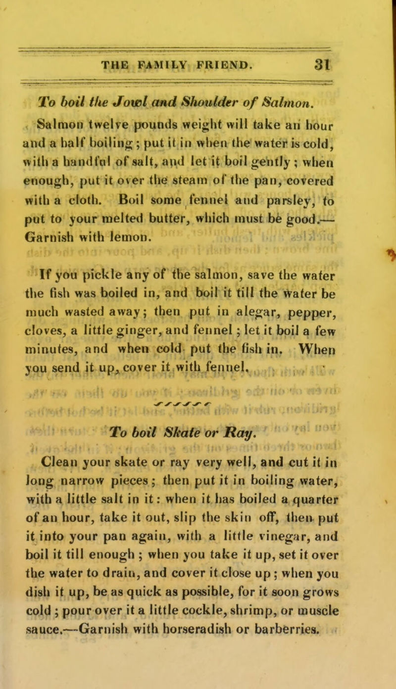 To boil the Jowl and Shoulder of Salmon. Salmon twelve pounds weight will take an hour and a half boiling ; put it in when the water is cold, with a handful of salt, and let it boil gently ; when enough, put it over the steam of the pan, covered with a cloth. Boil some fennel and parsley, to put to your melted butter, which must be good.— Garnish with lemon. If you pickle any of the salmon, save the water the fish was boiled in, and boil it till the vVater be much wasted away; then put in alegar, pepper, cloves, a little ginger, and fennel; let it boil a few minutes, and when cold put the fish in. When you send it up, cover it with fennel. To boil Skate or Ray. i ( •1*' <*/lt • * I * ’ * 11A k * '* * 1 ► 11 Ml# vtf! Clean your skate or ray very well, and cut it in Jong narrow pieces; then put it in boiling water, with a little salt in it: when it has boiled a quarter of an hour, take it out, slip the skin off, then put it into your pan again, with a little vinegar, and boil it till enough ; when you take it up, set it over the water to drain, and cover it close up ; when you dish it up, be as quick as possible, for it soon grows cold ; pour over it a little cockle, shrimp, or muscle sauce.—Garnish with horseradish or barberries.