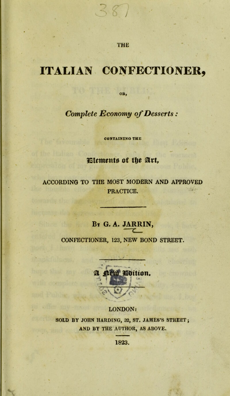 ITALIAN CONFECTIONER, OB, «. / Complete Economy of Desserts : % CONTAINING THE lElement# of tf)t %tttf ACCORDING TO THE MOST MODERN AND APPROVED PRACTICE. Bt g. a. jarrin J CONFECTIONER, 123, NEW BOND STREET. / LONDON: SOLD BY JOHN HARDING, 32, ST. JAMES’S STREET; AND BY THE AUTHOR, AS ABOVE. 1823.