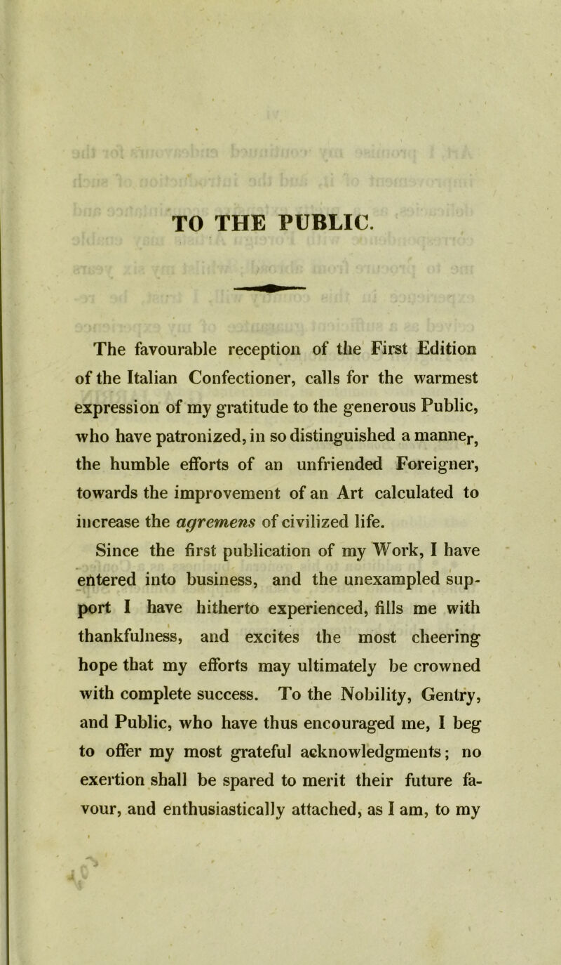 TO THE PUBLIC The favourable reception of the First Edition of the Italian Confectioner, calls for the warmest expression of my gratitude to the generous Public, who have patronized, in so distinguished a manner, the humble efforts of an unfriended Foreigner, towards the improvement of an Art calculated to increase the agremens of civilized life. Since the first publication of my Work, I have » ' , entered into business, and the unexampled sup- port I have hitherto experienced, fills me with thankfulness, and excites the most cheering hope that my efforts may ultimately be crowned with complete success. To the Nobility, Gentry, and Public, who have thus encouraged me, I beg to offer my most grateful acknowledgments; no exertion shall be spared to merit their future fa- vour, and enthusiastically attached, as I am, to my i ' J