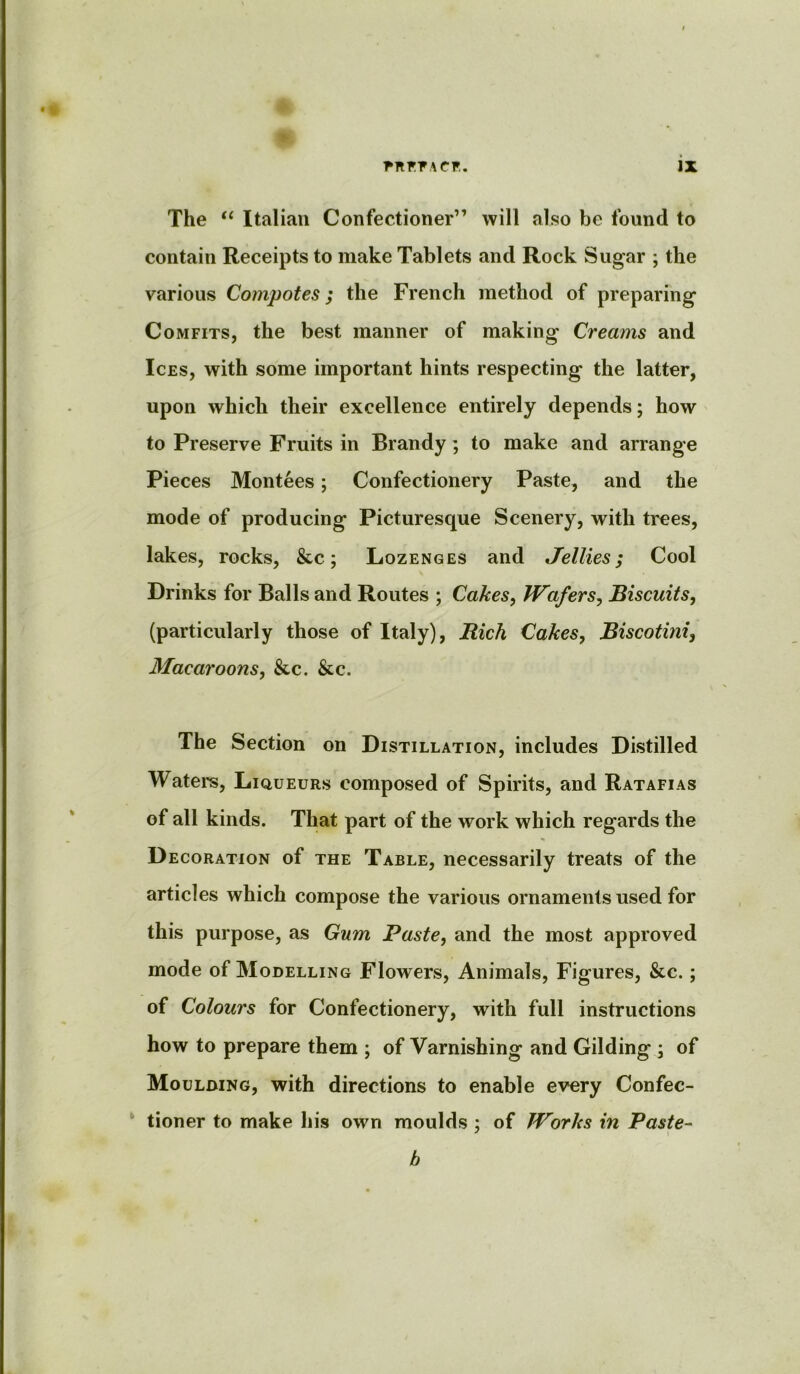 The “ Italian Confectioner” will also be found to contain Receipts to make Tablets and Rock Sugar ; the various Compotes; the French method of preparing Comfits, the best manner of making Creams and Ices, with some important hints respecting the latter, upon which their excellence entirely depends; how to Preserve Fruits in Brandy; to make and arrange Pieces Montees; Confectionery Paste, and the mode of producing Picturesque Scenery, with trees, lakes, rocks, &c; Lozenges and Jellies; Cool Drinks for Balls and Routes ; Cakes, Wafers, Biscuits, (particularly those of Italy), Rich Cakes, Biscotini, Macaroons, &c. &c. The Section on Distillation, includes Distilled Waters, Liqueurs composed of Spirits, and Ratafias of all kinds. That part of the work which regards the Decoration of the Table, necessarily treats of the articles which compose the various ornaments used for this purpose, as Gum Paste, and the most approved mode of Modelling Flowers, Animals, Figures, &c.; of Colours for Confectionery, with full instructions how to prepare them ; of Varnishing and Gilding ; of Moulding, with directions to enable every Confec- tioner to make his own moulds ; of Works in Paste- b