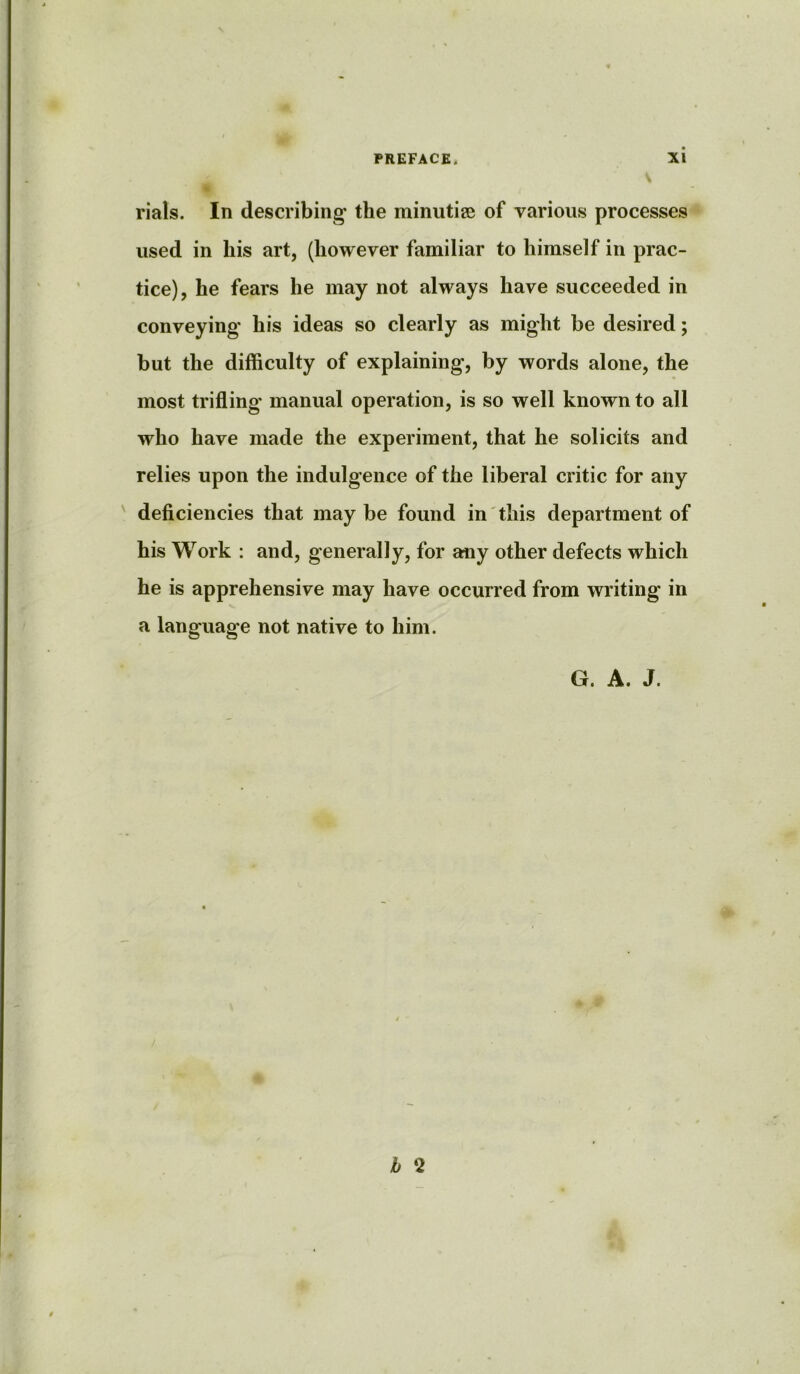 rials. In describing the minutiae of various processes used in his art, (however familiar to himself in prac- tice), he fears he may not always have succeeded in conveying his ideas so clearly as might be desired; but the difficulty of explaining, by words alone, the most trifling manual operation, is so well known to all who have made the experiment, that he solicits and relies upon the indulgence of the liberal critic for any deficiencies that may be found in this department of his Work : and, generally, for any other defects which he is apprehensive may have occurred from writing in a language not native to him. G. A. J. b ‘2